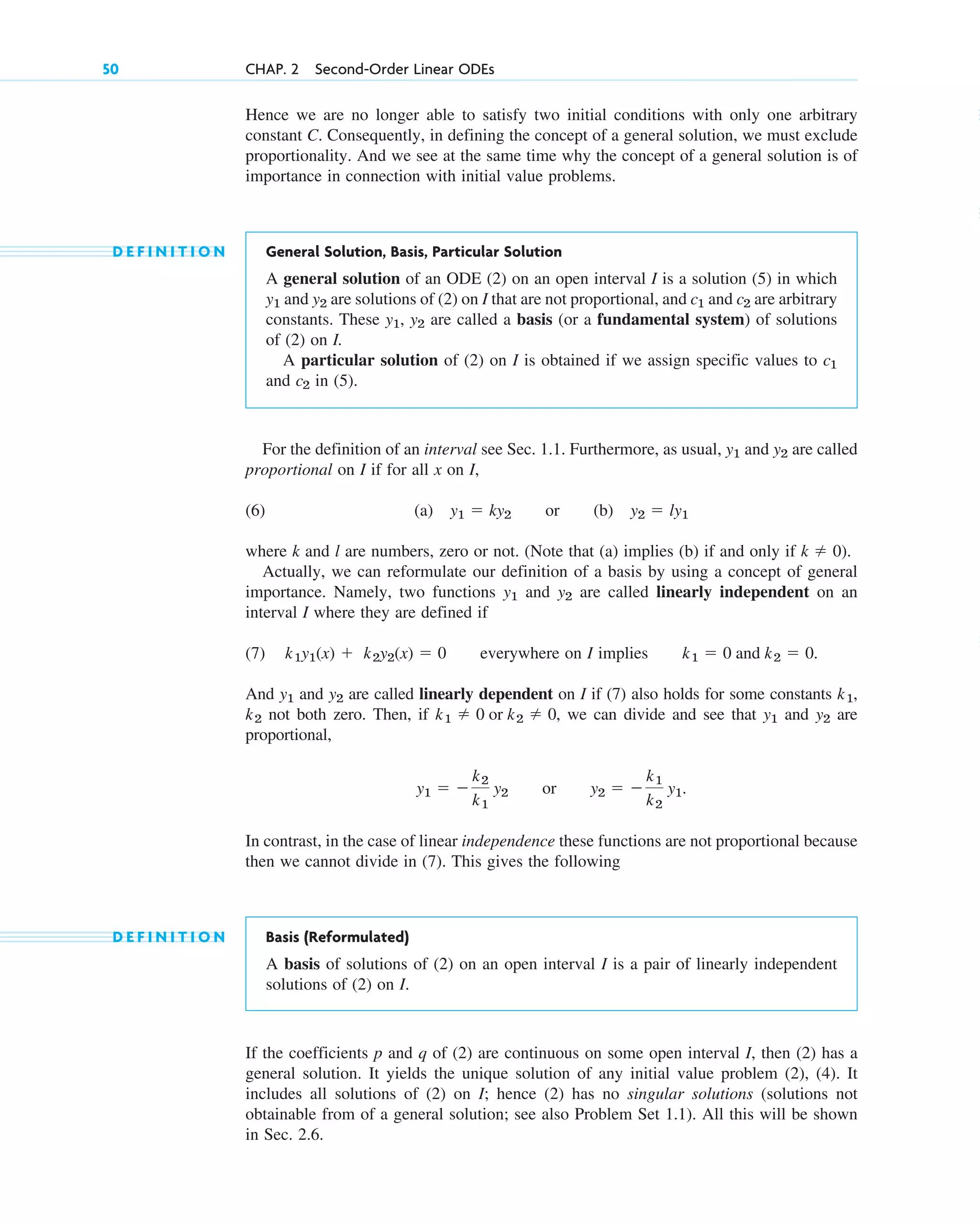 Hence we are no longer able to satisfy two initial conditions with only one arbitrary
constant C. Consequently, in defining the concept of a general solution, we must exclude
proportionality. And we see at the same time why the concept of a general solution is of
importance in connection with initial value problems.
D E F I N I T I O N General Solution, Basis, Particular Solution
A general solution of an ODE (2) on an open interval I is a solution (5) in which
and are solutions of (2) on I that are not proportional, and and are arbitrary
constants. These , are called a basis (or a fundamental system) of solutions
of (2) on I.
A particular solution of (2) on I is obtained if we assign specific values to
and in (5).
For the definition of an interval see Sec. 1.1. Furthermore, as usual, and are called
proportional on I if for all x on I,
(6) (a) or (b)
where k and l are numbers, zero or not. (Note that (a) implies (b) if and only if ).
Actually, we can reformulate our definition of a basis by using a concept of general
importance. Namely, two functions and are called linearly independent on an
interval I where they are defined if
(7) everywhere on I implies .
And and are called linearly dependent on I if (7) also holds for some constants ,
not both zero. Then, if , we can divide and see that and are
proportional,
or
In contrast, in the case of linear independence these functions are not proportional because
then we cannot divide in (7). This gives the following
D E F I N I T I O N Basis (Reformulated)
A basis of solutions of (2) on an open interval I is a pair of linearly independent
solutions of (2) on I.
If the coefficients p and q of (2) are continuous on some open interval I, then (2) has a
general solution. It yields the unique solution of any initial value problem (2), (4). It
includes all solutions of (2) on I; hence (2) has no singular solutions (solutions not
obtainable from of a general solution; see also Problem Set 1.1). All this will be shown
in Sec. 2.6.
y2  
k1
k2
y1.
y1  
k2
k1
y2
y2
y1
k1  0 or k2  0
k2
k1
y2
y1
k1  0 and k2  0
k1y1(x)  k2y2(x)  0
y2
y1
k  0
y2  ly1
y1  ky2
y2
y1
c2
c1
y2
y1
c2
c1
y2
y1
50 CHAP. 2 Second-Order Linear ODEs
c02.qxd 10/27/10 6:06 PM Page 50
 