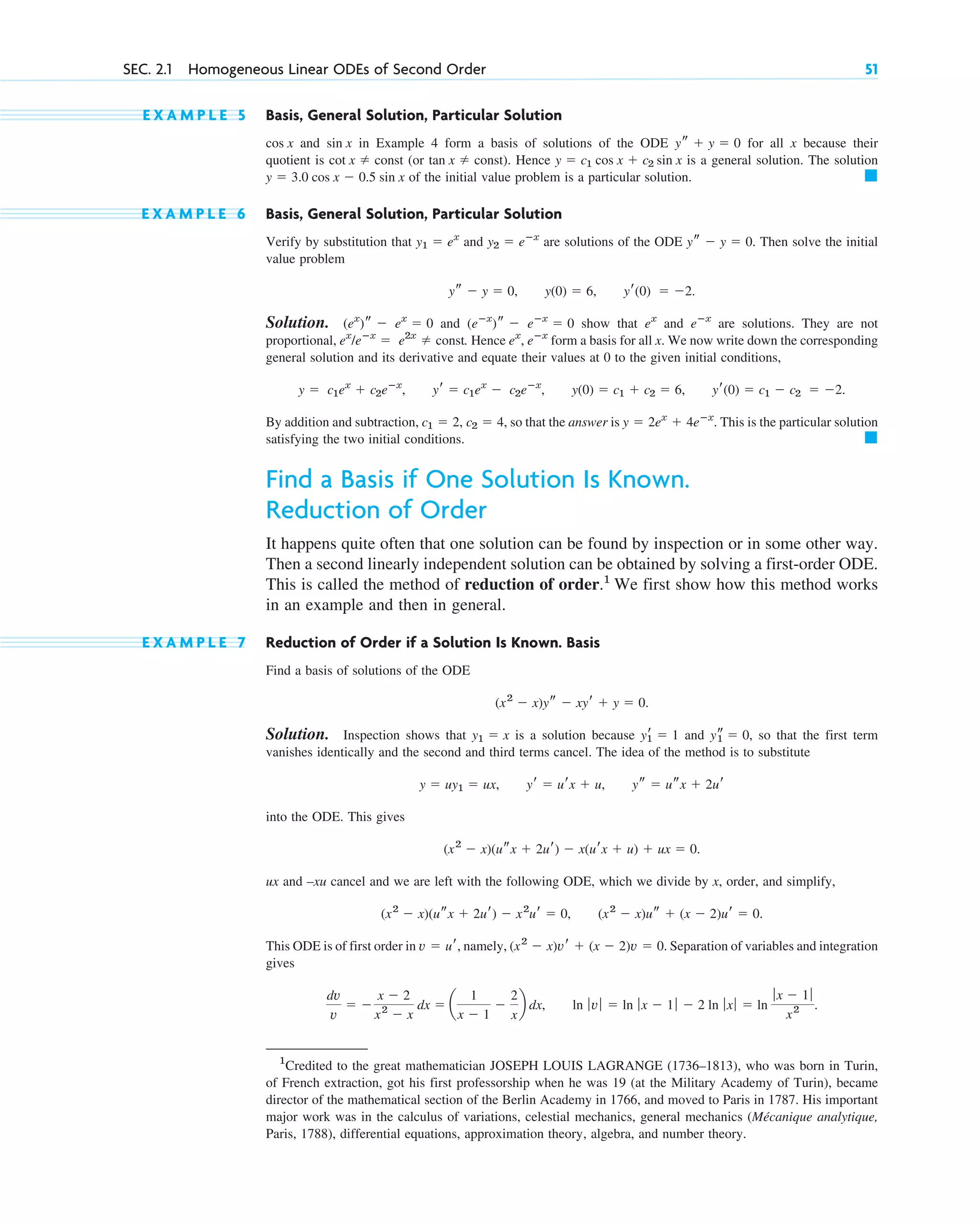 E X A M P L E 5 Basis, General Solution, Particular Solution
and in Example 4 form a basis of solutions of the ODE for all x because their
quotient is (or ). Hence is a general solution. The solution
of the initial value problem is a particular solution.
E X A M P L E 6 Basis, General Solution, Particular Solution
Verify by substitution that and are solutions of the ODE . Then solve the initial
value problem
.
Solution. and show that and are solutions. They are not
proportional, . Hence , form a basis for all x. We now write down the corresponding
general solution and its derivative and equate their values at 0 to the given initial conditions,
.
By addition and subtraction, , so that the answer is . This is the particular solution
satisfying the two initial conditions.
Find a Basis if One Solution Is Known.
Reduction of Order
It happens quite often that one solution can be found by inspection or in some other way.
Then a second linearly independent solution can be obtained by solving a first-order ODE.
This is called the method of reduction of order.1
We first show how this method works
in an example and then in general.
E X A M P L E 7 Reduction of Order if a Solution Is Known. Basis
Find a basis of solutions of the ODE
.
Solution. Inspection shows that is a solution because and , so that the first term
vanishes identically and the second and third terms cancel. The idea of the method is to substitute
into the ODE. This gives
ux and –xu cancel and we are left with the following ODE, which we divide by x, order, and simplify,
,
This ODE is of first order in , namely, . Separation of variables and integration
gives
, .
ln ƒv ƒ  ln ƒ x  1 ƒ  2 ln ƒ xƒ  ln
ƒ x  1ƒ
x2
dv
v
 
x  2
x2
 x
dx  a
1
x  1

2
x
b dx
(x2
 x)vr  (x  2)v  0
v  ur
(x2
 x)us  (x  2)ur  0.
(x2
 x)(usx  2ur)  x2
ur  0
(x2
 x)(usx  2ur)  x(urx  u)  ux  0.
y  uy1  ux, yr  urx  u, ys  usx  2ur
ys
1  0
yr
1  1
y1  x
(x2
 x)ys  xyr  y  0
䊏
y  2ex
 4eⴚx
c1  2, c2  4
y  c1ex
 c2eⴚx
, yr  c1ex
 c2eⴚx
, y(0)  c1  c2  6, yr(0)  c1  c2  2
eⴚx
ex
ex
/eⴚx
 e2x
 const
eⴚx
ex
(eⴚx
)s  eⴚx
 0
(ex
)s  ex
 0
ys  y  0, y(0)  6, yr(0)  2
ys  y  0
y2  eⴚx
y1  ex
䊏
y  3.0 cos x  0.5 sin x
y  c1 cos x  c2 sin x
tan x  const
cot x  const
ys  y  0
sin x
cos x
SEC. 2.1 Homogeneous Linear ODEs of Second Order 51
1
Credited to the great mathematician JOSEPH LOUIS LAGRANGE (1736–1813), who was born in Turin,
of French extraction, got his first professorship when he was 19 (at the Military Academy of Turin), became
director of the mathematical section of the Berlin Academy in 1766, and moved to Paris in 1787. His important
major work was in the calculus of variations, celestial mechanics, general mechanics (Mécanique analytique,
Paris, 1788), differential equations, approximation theory, algebra, and number theory.
c02.qxd 10/27/10 6:06 PM Page 51
 