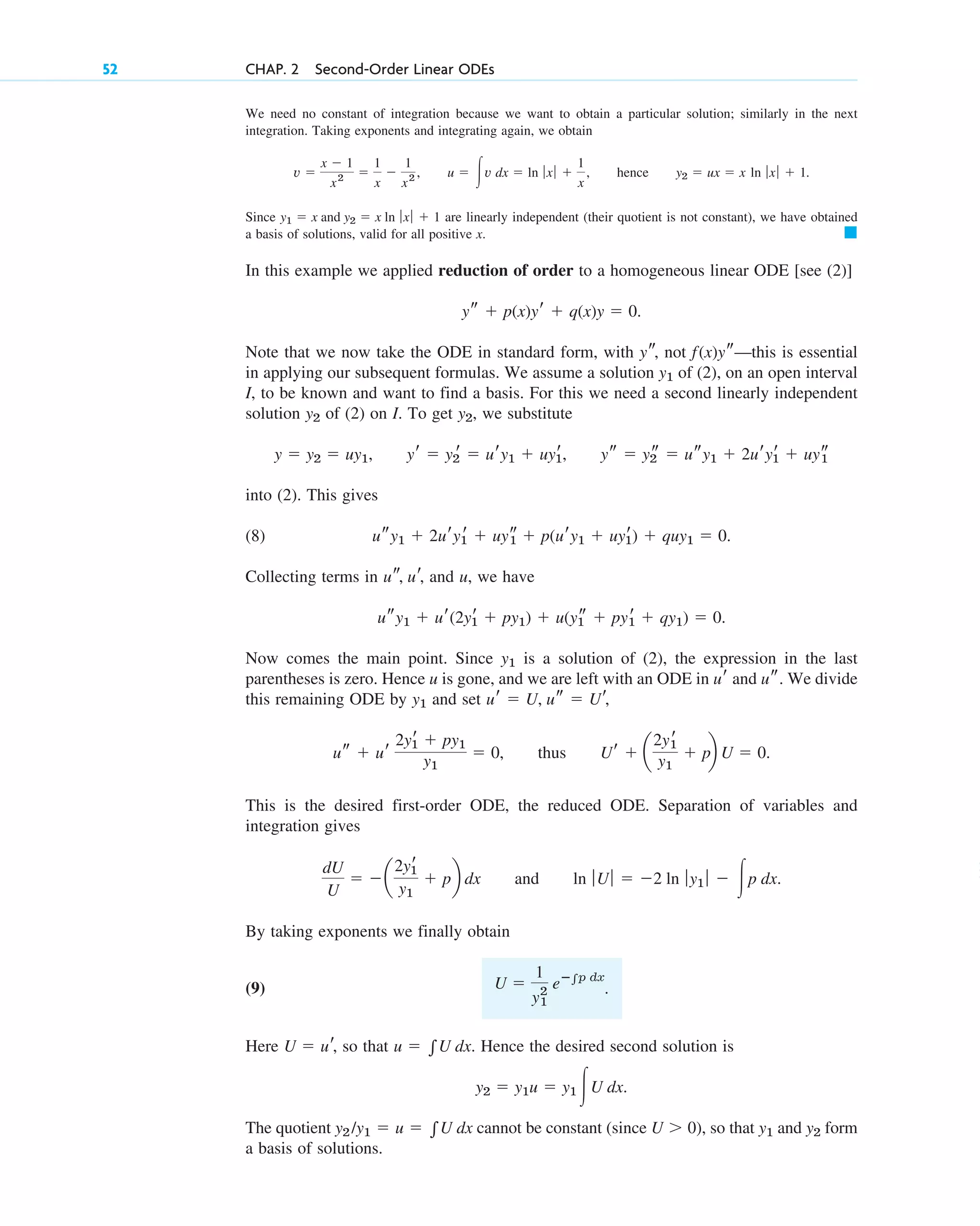 We need no constant of integration because we want to obtain a particular solution; similarly in the next
integration. Taking exponents and integrating again, we obtain
, , hence .
Since are linearly independent (their quotient is not constant), we have obtained
a basis of solutions, valid for all positive x.
In this example we applied reduction of order to a homogeneous linear ODE [see (2)]
.
Note that we now take the ODE in standard form, with not —this is essential
in applying our subsequent formulas. We assume a solution of (2), on an open interval
I, to be known and want to find a basis. For this we need a second linearly independent
solution of (2) on I. To get , we substitute
, ,
into (2). This gives
(8)
Collecting terms in and u, we have
.
Now comes the main point. Since is a solution of (2), the expression in the last
parentheses is zero. Hence u is gone, and we are left with an ODE in and . We divide
this remaining ODE by and set
, thus .
This is the desired first-order ODE, the reduced ODE. Separation of variables and
integration gives
and .
By taking exponents we finally obtain
(9) .
Here so that . Hence the desired second solution is
.
The quotient cannot be constant , so that and form
a basis of solutions.
y2
y1
(since U  0)
y2 /y1  u  兰U dx
y2  y1u  y1 冮U dx
u  兰U dx
U  ur,
U 
1
y2
1
eⴚ兰p dx
ln ƒUƒ  2 ln ƒy1 ƒ  冮p dx
dU
U
 a
2yr
1
y1
 pb dx
Ur  a
2yr
1
y1
 pb U  0
us  ur
2yr
1  py1
y1
 0
ur  U, us  Ur,
y1
us
ur
y1
usy1  ur(2yr
1  py1)  u(y1
s  pyr
1  qy1)  0
us, ur,
usy1  2ury1
r  uys
1  p(ury1  uyr
1)  quy1  0.
ys  y2
s  usy1  2uryr
1  uys
1
yr  y2
r  ury1  uyr
1
y  y2  uy1
y2
y2
y1
f(x)ys
ys,
ys  p(x)yr  q(x)y  0
䊏
y1  x and y2  x ln ƒ xƒ  1
y2  ux  x ln ƒ xƒ  1
u  冮v dx  ln ƒ xƒ 
1
x
v 
x  1
x2 
1
x

1
x2
52 CHAP. 2 Second-Order Linear ODEs
c02.qxd 10/27/10 6:06 PM Page 52
 