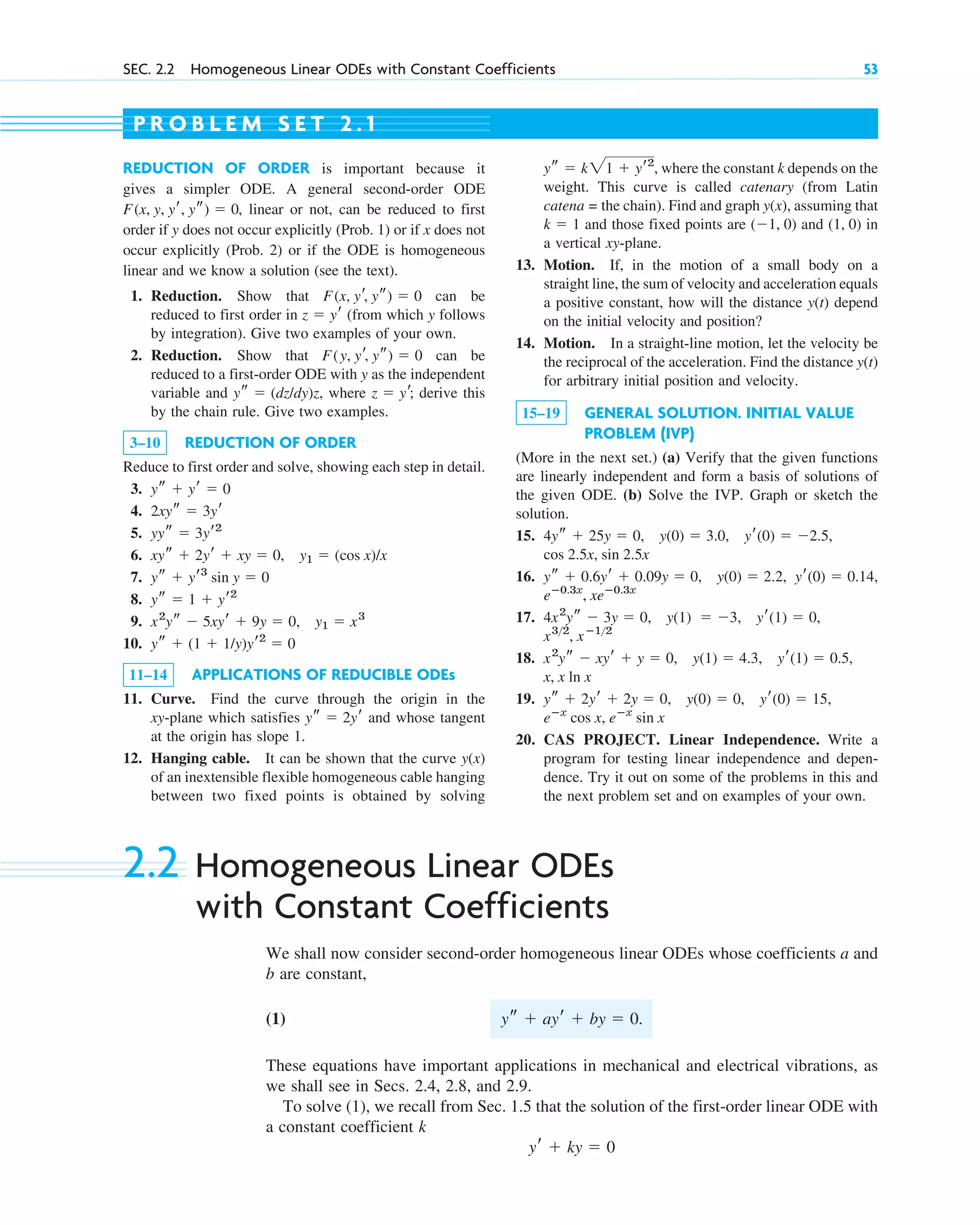 SEC. 2.2 Homogeneous Linear ODEs with Constant Coefficients 53
REDUCTION OF ORDER is important because it
gives a simpler ODE. A general second-order ODE
, linear or not, can be reduced to first
order if y does not occur explicitly (Prob. 1) or if x does not
occur explicitly (Prob. 2) or if the ODE is homogeneous
linear and we know a solution (see the text).
1. Reduction. Show that can be
reduced to first order in (from which y follows
by integration). Give two examples of your own.
2. Reduction. Show that can be
reduced to a first-order ODE with y as the independent
variable and , where derive this
by the chain rule. Give two examples.
3–10 REDUCTION OF ORDER
Reduce to first order and solve, showing each step in detail.
3.
4.
5.
6. ,
7.
8.
9.
10.
11–14 APPLICATIONS OF REDUCIBLE ODEs
11. Curve. Find the curve through the origin in the
xy-plane which satisfies and whose tangent
at the origin has slope 1.
12. Hanging cable. It can be shown that the curve
of an inextensible flexible homogeneous cable hanging
between two fixed points is obtained by solving
y(x)
ys ⫽ 2yr
ys ⫹ (1 ⫹ 1/y)yr2
⫽ 0
x2
ys ⫺ 5xyr ⫹ 9y ⫽ 0, y1 ⫽ x3
ys ⫽ 1 ⫹ yr2
ys ⫹ yr3
sin y ⫽ 0
y1 ⫽ (cos x)/x
xys ⫹ 2yr ⫹ xy ⫽ 0
yys ⫽ 3yr2
2xys ⫽ 3yr
ys ⫹ yr ⫽ 0
z ⫽ yr;
ys ⫽ (dz/dy)z
F(y, yr, ys) ⫽ 0
z ⫽ yr
F(x, yr, ys) ⫽ 0
F(x, y, yr, ys) ⫽ 0
, where the constant k depends on the
weight. This curve is called catenary (from Latin
catena = the chain). Find and graph , assuming that
and those fixed points are and in
a vertical xy-plane.
13. Motion. If, in the motion of a small body on a
straight line, the sum of velocity and acceleration equals
a positive constant, how will the distance depend
on the initial velocity and position?
14. Motion. In a straight-line motion, let the velocity be
the reciprocal of the acceleration. Find the distance
for arbitrary initial position and velocity.
15–19 GENERAL SOLUTION. INITIAL VALUE
PROBLEM (IVP)
(More in the next set.) (a) Verify that the given functions
are linearly independent and form a basis of solutions of
the given ODE. (b) Solve the IVP. Graph or sketch the
solution.
15.
16.
17.
18.
19.
20. CAS PROJECT. Linear Independence. Write a
program for testing linear independence and depen-
dence. Try it out on some of the problems in this and
the next problem set and on examples of your own.
eⴚx
sin x
eⴚx
cos x,
ys ⫹ 2yr ⫹ 2y ⫽ 0, y(0) ⫽ 0, yr(0) ⫽ 15,
x, x ln x
x2
ys ⫺ xyr ⫹ y ⫽ 0, y(1) ⫽ 4.3, yr(1) ⫽ 0.5,
x32
, xⴚ12
4x2
ys ⫺ 3y ⫽ 0, y(1) ⫽ ⫺3, yr(1) ⫽ 0,
eⴚ0.3x
, xeⴚ0.3x
yr(0) ⫽ 0.14,
ys ⫹ 0.6yr ⫹ 0.09y ⫽ 0, y(0) ⫽ 2.2,
cos 2.5x, sin 2.5x
4ys ⫹ 25y ⫽ 0, y(0) ⫽ 3.0, yr(0) ⫽ ⫺2.5,
y(t)
y(t)
(1, 0)
(⫺1, 0)
k ⫽ 1
y(x)
ys ⫽ k21 ⫹ yr2
P R O B L E M S E T 2 . 1
2.2 Homogeneous Linear ODEs
with Constant Coefficients
We shall now consider second-order homogeneous linear ODEs whose coefficients a and
b are constant,
(1) .
These equations have important applications in mechanical and electrical vibrations, as
we shall see in Secs. 2.4, 2.8, and 2.9.
To solve (1), we recall from Sec. 1.5 that the solution of the first-order linear ODE with
a constant coefficient k
yr ⫹ ky ⫽ 0
ys ⫹ ayr ⫹ by ⫽ 0
c02.qxd 11/9/10 7:21 PM Page 53
 
