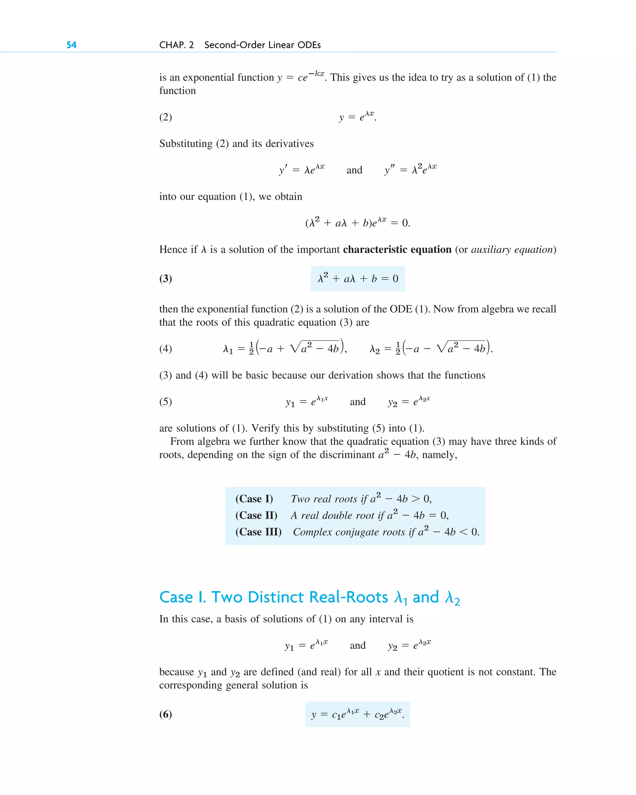 is an exponential function . This gives us the idea to try as a solution of (1) the
function
(2) .
Substituting (2) and its derivatives
and
into our equation (1), we obtain
.
Hence if is a solution of the important characteristic equation (or auxiliary equation)
(3)
then the exponential function (2) is a solution of the ODE (1). Now from algebra we recall
that the roots of this quadratic equation (3) are
(4) ,
(3) and (4) will be basic because our derivation shows that the functions
(5) and
are solutions of (1). Verify this by substituting (5) into (1).
From algebra we further know that the quadratic equation (3) may have three kinds of
roots, depending on the sign of the discriminant , namely,
a2
 4b
y2  el2x
y1  el1x
l2  1
2 Aa  2a2
 4bB.
l1  1
2 Aa  2a2
 4bB
l2
 al  b  0
l
(l2
 al  b)elx
 0
ys  l2
elx
yr  lelx
y  elx
y  ceⴚkx
54 CHAP. 2 Second-Order Linear ODEs
(Case I) Two real roots if ,
(Case II) A real double root if ,
(Case III) Complex conjugate roots if .
a2
 4b  0
a2
 4b  0
a2
 4b  0
Case I. Two Distinct Real-Roots and
In this case, a basis of solutions of (1) on any interval is
and
because and are defined (and real) for all x and their quotient is not constant. The
corresponding general solution is
(6) .
y  c1el1x
 c2el2x
y2
y1
y2  el2x
y1  el1x
l2
l1
c02.qxd 10/27/10 6:06 PM Page 54
 