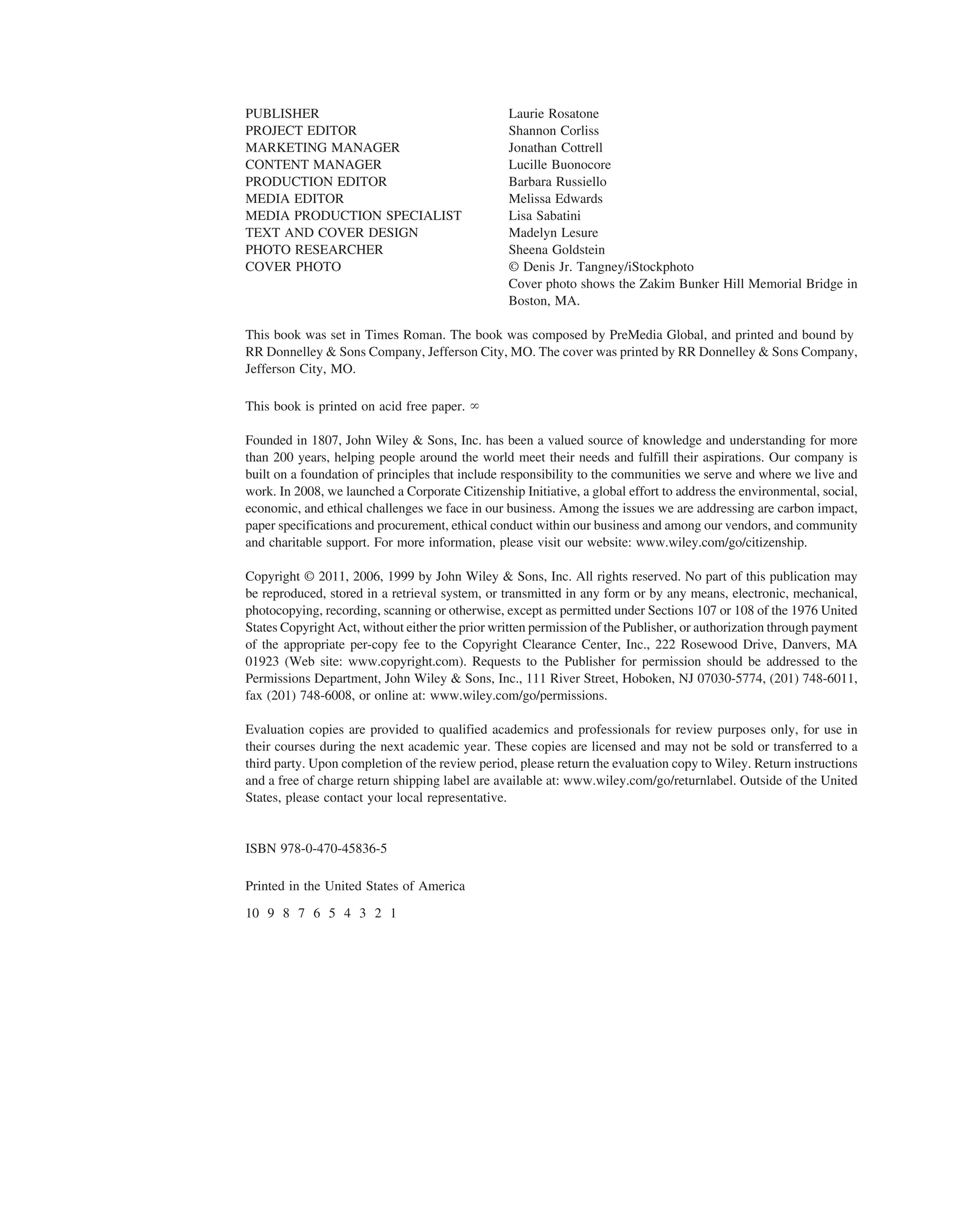 PUBLISHER Laurie Rosatone
PROJECT EDITOR Shannon Corliss
MARKETING MANAGER Jonathan Cottrell
CONTENT MANAGER Lucille Buonocore
PRODUCTION EDITOR Barbara Russiello
MEDIA EDITOR Melissa Edwards
MEDIA PRODUCTION SPECIALIST Lisa Sabatini
TEXT AND COVER DESIGN Madelyn Lesure
PHOTO RESEARCHER Sheena Goldstein
COVER PHOTO © Denis Jr. Tangney/iStockphoto
Cover photo shows the Zakim Bunker Hill Memorial Bridge in
Boston, MA.
This book was set in Times Roman. The book was composed by PreMedia Global, and printed and bound by
RR Donnelley & Sons Company, Jefferson City, MO. The cover was printed by RR Donnelley & Sons Company,
Jefferson City, MO.
This book is printed on acid free paper.
Founded in 1807, John Wiley & Sons, Inc. has been a valued source of knowledge and understanding for more
than 200 years, helping people around the world meet their needs and fulfill their aspirations. Our company is
built on a foundation of principles that include responsibility to the communities we serve and where we live and
work. In 2008, we launched a Corporate Citizenship Initiative, a global effort to address the environmental, social,
economic, and ethical challenges we face in our business. Among the issues we are addressing are carbon impact,
paper specifications and procurement, ethical conduct within our business and among our vendors, and community
and charitable support. For more information, please visit our website: www.wiley.com/go/citizenship.
Copyright © 2011, 2006, 1999 by John Wiley & Sons, Inc. All rights reserved. No part of this publication may
be reproduced, stored in a retrieval system, or transmitted in any form or by any means, electronic, mechanical,
photocopying, recording, scanning or otherwise, except as permitted under Sections 107 or 108 of the 1976 United
States Copyright Act, without either the prior written permission of the Publisher, or authorization through payment
of the appropriate per-copy fee to the Copyright Clearance Center, Inc., 222 Rosewood Drive, Danvers, MA
01923 (Web site: www.copyright.com). Requests to the Publisher for permission should be addressed to the
Permissions Department, John Wiley & Sons, Inc., 111 River Street, Hoboken, NJ 07030-5774, (201) 748-6011,
fax (201) 748-6008, or online at: www.wiley.com/go/permissions.
Evaluation copies are provided to qualified academics and professionals for review purposes only, for use in
their courses during the next academic year. These copies are licensed and may not be sold or transferred to a
third party. Upon completion of the review period, please return the evaluation copy to Wiley. Return instructions
and a free of charge return shipping label are available at: www.wiley.com/go/returnlabel. Outside of the United
States, please contact your local representative.
ISBN 978-0-470-45836-5
Printed in the United States of America
10 9 8 7 6 5 4 3 2 1
⬁
ffirs.qxd 11/4/10 10:50 AM Page vi
 