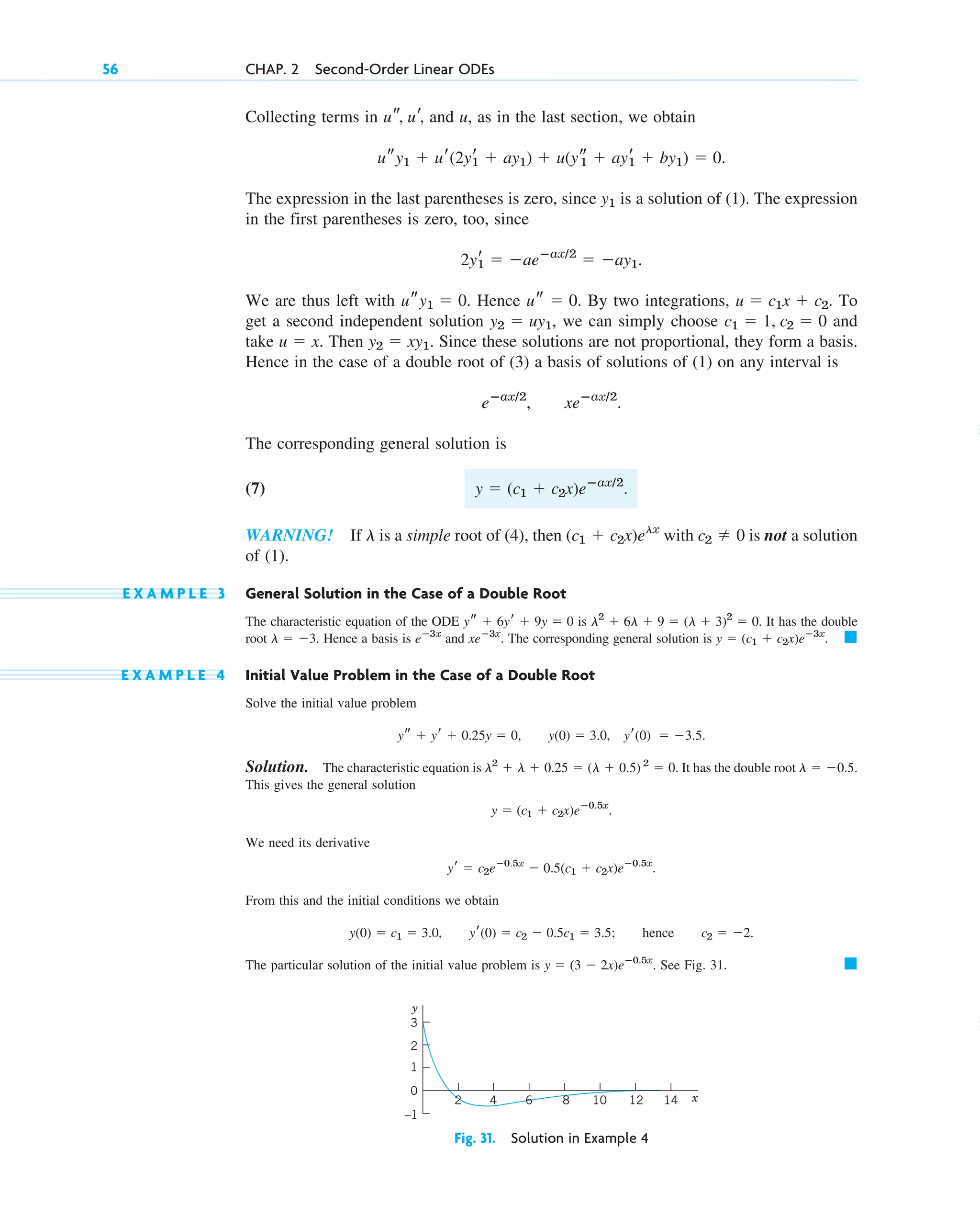 Collecting terms in and u, as in the last section, we obtain
.
The expression in the last parentheses is zero, since is a solution of (1). The expression
in the first parentheses is zero, too, since
.
We are thus left with . Hence . By two integrations, . To
get a second independent solution , we can simply choose and
take . Then . Since these solutions are not proportional, they form a basis.
Hence in the case of a double root of (3) a basis of solutions of (1) on any interval is
.
The corresponding general solution is
(7)
WARNING! If is a simple root of (4), then with is not a solution
of (1).
E X A M P L E 3 General Solution in the Case of a Double Root
The characteristic equation of the ODE is . It has the double
root . Hence a basis is and . The corresponding general solution is .
E X A M P L E 4 Initial Value Problem in the Case of a Double Root
Solve the initial value problem
, , .
Solution. The characteristic equation is . It has the double root
This gives the general solution
.
We need its derivative
.
From this and the initial conditions we obtain
, ; hence .
The particular solution of the initial value problem is . See Fig. 31. 䊏
y  (3  2x)eⴚ0.5x
c2  2
yr(0)  c2  0.5c1  3.5
y(0)  c1  3.0
yr  c2eⴚ0.5x
 0.5(c1  c2x)eⴚ0.5x
y  (c1  c2x)eⴚ0.5x
l  0.5.
l2
 l  0.25  (l  0.5) 2
 0
yr(0)  3.5
y(0)  3.0
ys  yr  0.25y  0
䊏
y  (c1  c2x)eⴚ3x
xeⴚ3x
eⴚ3x
l  3
l2
 6l  9  (l  3)2
 0
ys  6yr  9y  0
c2  0
(c1  c2x)elx
l
y  (c1  c2x)eⴚax/2
.
eⴚax/2
, xeⴚax/2
y2  xy1
u  x
c1  1, c2  0
y2  uy1
u  c1x  c2
us  0
usy1  0
2yr
1  aeⴚax/2
 ay1
y1
usy1  ur(2yr
1  ay1)  u(ys
1  ayr
1  by1)  0
us, ur,
56 CHAP. 2 Second-Order Linear ODEs
14
12
10
8
6
4
2 x
–1
0
1
2
3
y
Fig. 31. Solution in Example 4
c02.qxd 10/27/10 6:06 PM Page 56
 