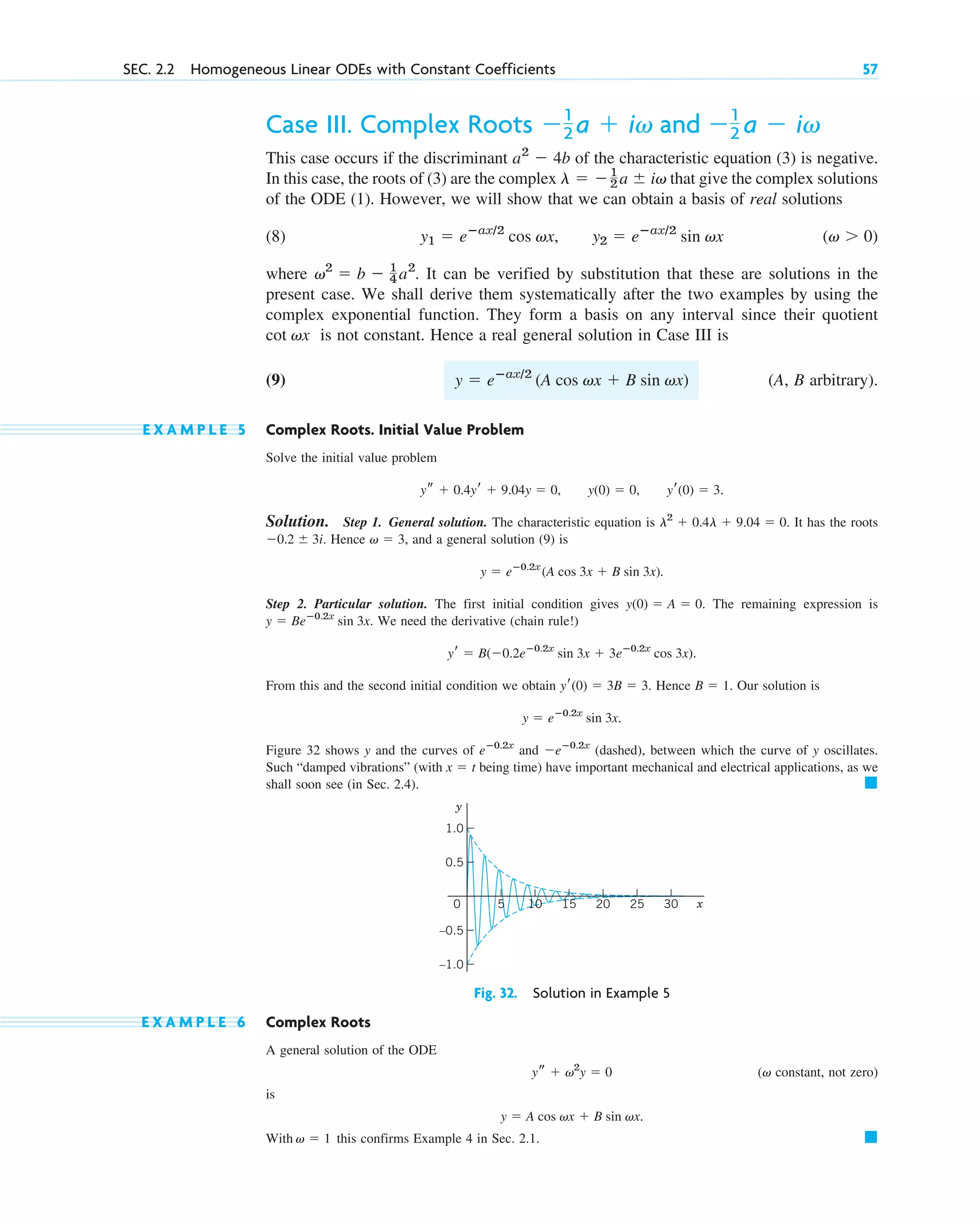 Case III. Complex Roots
This case occurs if the discriminant of the characteristic equation (3) is negative.
In this case, the roots of (3) are the complex that give the complex solutions
of the ODE (1). However, we will show that we can obtain a basis of real solutions
(8)
where . It can be verified by substitution that these are solutions in the
present case. We shall derive them systematically after the two examples by using the
complex exponential function. They form a basis on any interval since their quotient
is not constant. Hence a real general solution in Case III is
(9) (A, B arbitrary).
E X A M P L E 5 Complex Roots. Initial Value Problem
Solve the initial value problem
.
Solution. Step 1. General solution. The characteristic equation is . It has the roots
Hence , and a general solution (9) is
.
Step 2. Particular solution. The first initial condition gives . The remaining expression is
. We need the derivative (chain rule!)
.
From this and the second initial condition we obtain . Hence . Our solution is
.
Figure 32 shows y and the curves of and (dashed), between which the curve of y oscillates.
Such “damped vibrations” (with being time) have important mechanical and electrical applications, as we
shall soon see (in Sec. 2.4). 䊏
x  t
eⴚ0.2x
eⴚ0.2x
y  eⴚ0.2x
sin 3x
B  1
yr(0)  3B  3
yr  B(0.2eⴚ0.2x
sin 3x  3eⴚ0.2x
cos 3x)
y  Beⴚ0.2x
sin 3x
y(0)  A  0
y  eⴚ0.2x
(A cos 3x  B sin 3x)
v  3
0.2  3i.
l2
 0.4l  9.04  0
ys  0.4yr  9.04y  0, y(0)  0, yr(0)  3
y  eⴚax/2
(A cos vx  B sin vx)
cot vx
v2
 b  1
4 a2
(v  0)
y1  eⴚax/2
cos vx, y2  eⴚax/2
sin vx
l  1
2 a  iv
a2
 4b
1
2 a  iv and 1
2 a  iv
SEC. 2.2 Homogeneous Linear ODEs with Constant Coefficients 57
Fig. 32. Solution in Example 5
y
x
0 10 15 20 25 30
5
0.5
1.0
–0.5
–1.0
E X A M P L E 6 Complex Roots
A general solution of the ODE
( constant, not zero)
is
With this confirms Example 4 in Sec. 2.1. 䊏
v  1
y  A cos vx  B sin vx.
v
ys  v2
y  0
c02.qxd 10/27/10 6:06 PM Page 57
 