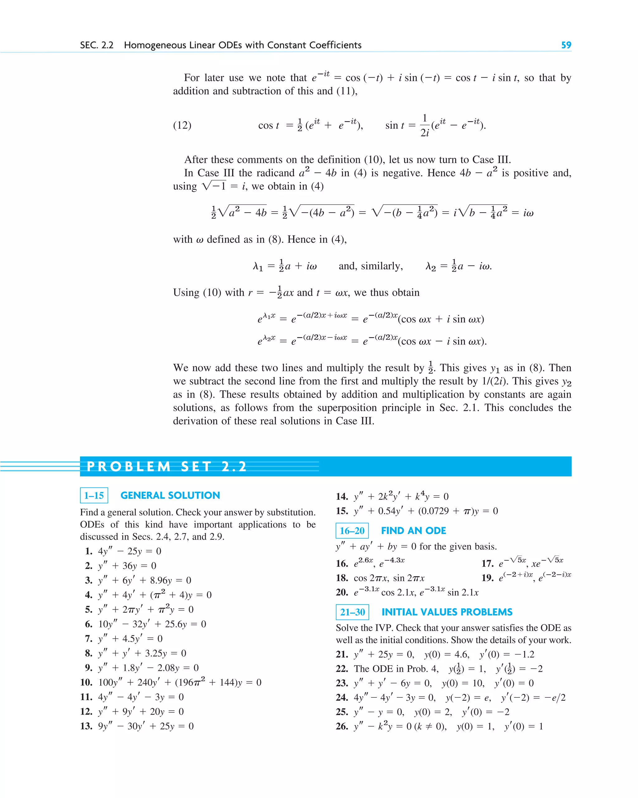For later use we note that so that by
addition and subtraction of this and (11),
(12) .
After these comments on the definition (10), let us now turn to Case III.
In Case III the radicand in (4) is negative. Hence is positive and,
using , we obtain in (4)
with defined as in (8). Hence in (4),
and, similarly, .
Using (10) with and , we thus obtain
We now add these two lines and multiply the result by . This gives as in (8). Then
we subtract the second line from the first and multiply the result by . This gives
as in (8). These results obtained by addition and multiplication by constants are again
solutions, as follows from the superposition principle in Sec. 2.1. This concludes the
derivation of these real solutions in Case III.
y2
1/(2i)
y1
1
2
el2x
 eⴚ(a/2)xivx
 eⴚ(a/2)x
(cos vx  i sin vx).
el1x
 eⴚ(a/2)xivx
 eⴚ(a/2)x
(cos vx  i sin vx)
t  vx
r  1
2 ax
l2  1
2 a  iv
l1  1
2 a  iv
v
1
2 2a2
 4b  1
2 2(4b  a2
)  2(b  1
4 a2
)  i2b  1
4 a2
 iv
11  i
4b  a2
a2
 4b
cos t  1
2 (eit
 eⴚit
), sin t 
1
2i
(eit
 eⴚit
)
eⴚit
 cos (t)  i sin (t)  cos t  i sin t,
SEC. 2.2 Homogeneous Linear ODEs with Constant Coefficients 59
1–15 GENERAL SOLUTION
Find a general solution. Check your answer by substitution.
ODEs of this kind have important applications to be
discussed in Secs. 2.4, 2.7, and 2.9.
1.
2.
3.
4.
5.
6.
7.
8.
9.
10.
11.
12.
13. 9ys  30yr  25y  0
ys  9yr  20y  0
4ys  4yr  3y  0
100ys  240yr  (196p2
 144)y  0
ys  1.8yr  2.08y  0
ys  yr  3.25y  0
ys  4.5yr  0
10ys  32yr  25.6y  0
ys  2pyr  p2
y  0
ys  4yr  (p2
 4)y  0
ys  6yr  8.96y  0
ys  36y  0
4ys  25y  0
P R O B L E M S E T 2 . 2
14.
15.
16–20 FIND AN ODE
for the given basis.
16. , 17. ,
18. , 19. ,
20. ,
21–30 INITIAL VALUES PROBLEMS
Solve the IVP. Check that your answer satisfies the ODE as
well as the initial conditions. Show the details of your work.
21. ,
22. The ODE in Prob. ,
23. ,
24. ,
25. ,
26. , yr(0)  1
ys  k2
y  0 (k  0), y(0)  1
yr(0)  2
ys  y  0, y(0)  2
yr(2)  e2
4ys 4yr  3y  0, y(2)  e
yr(0)  0
ys  yr  6y  0, y(0)  10
yr(1
2)  2
4, y(1
2)  1
yr(0)  1.2
ys  25y  0, y(0)  4.6
eⴚ3.1x
sin 2.1x
eⴚ3.1x
cos 2.1x
e(ⴚ2ⴚi)x
e(ⴚ2i)x
sin 2px
cos 2px
xeⴚ25x
eⴚ25x
eⴚ4.3x
e2.6x
ys  ayr  by  0
ys  0.54yr  (0.0729  p)y  0
ys  2k2
yr  k4
y  0
c02.qxd 10/27/10 6:06 PM Page 59
 