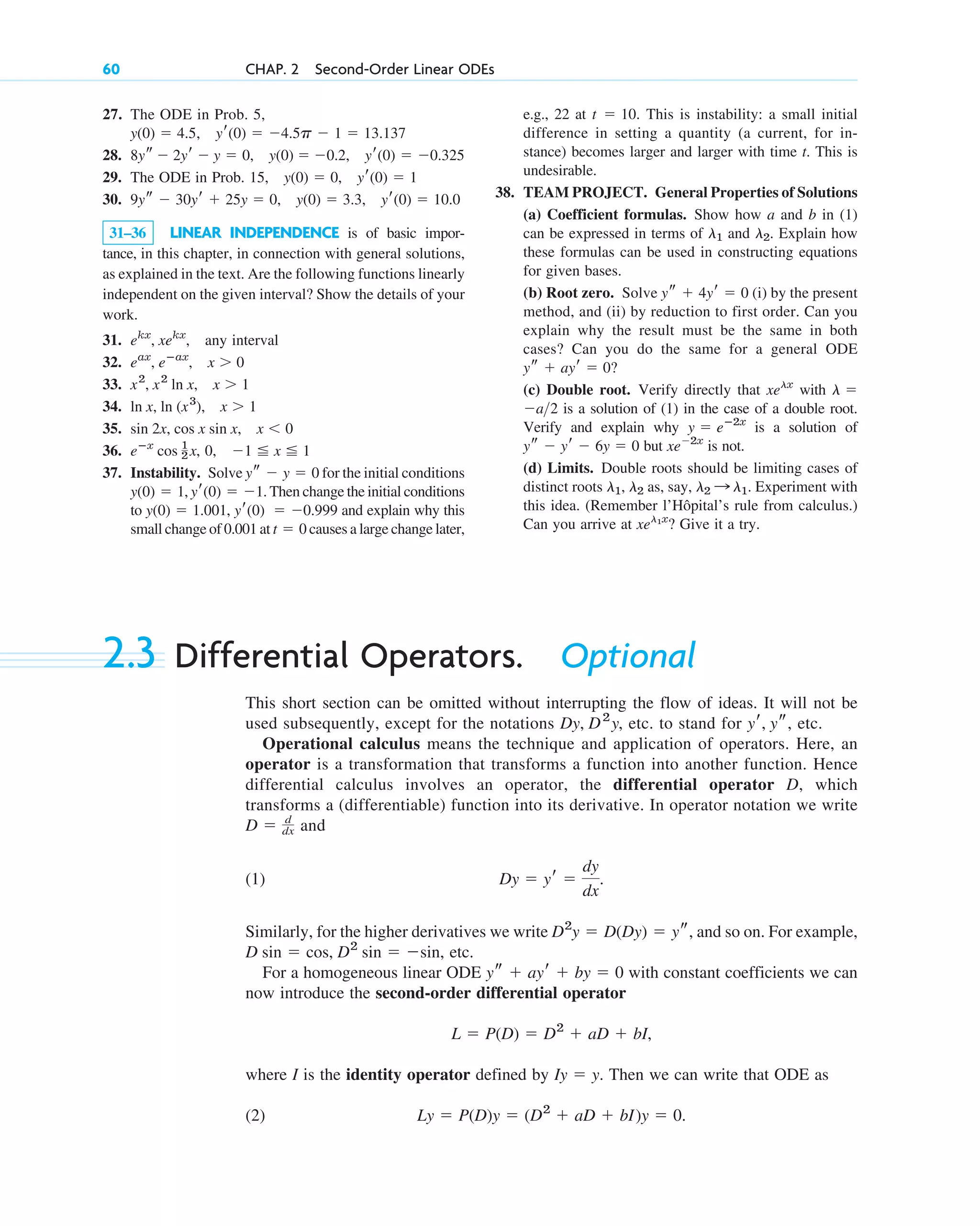 27. The ODE in Prob. 5,
,
28. ,
29. The ODE in Prob. ,
30. ,
31–36 LINEAR INDEPENDENCE is of basic impor-
tance, in this chapter, in connection with general solutions,
as explained in the text. Are the following functions linearly
independent on the given interval? Show the details of your
work.
31. any interval
32.
33.
34.
35.
36. , 0,
37. Instability. Solve for the initial conditions
, . Then change the initial conditions
to , and explain why this
small change of 0.001 at causes a large change later,
t  0
yr(0)  0.999
y(0)  1.001
yr(0)  1
y(0)  1
ys  y  0
1 x 1
eⴚx
cos 1
2 x
sin 2x, cos x sin x, x  0
ln x, ln (x3
), x  1
x2
, x2
ln x, x  1
eax
, eⴚax
, x  0
ekx
, xekx
,
yr(0)  10.0
9ys  30yr  25y  0, y(0)  3.3
yr(0)  1
15, y(0)  0
yr(0)  0.325
8ys  2yr  y  0, y(0)  0.2
4.5p  1  13.137
yr(0) 
y(0)  4.5
60 CHAP. 2 Second-Order Linear ODEs
e.g., 22 at . This is instability: a small initial
difference in setting a quantity (a current, for in-
stance) becomes larger and larger with time t. This is
undesirable.
38. TEAM PROJECT. General Properties of Solutions
(a) Coefficient formulas. Show how a and b in (1)
can be expressed in terms of and . Explain how
these formulas can be used in constructing equations
for given bases.
(b) Root zero. Solve (i) by the present
method, and (ii) by reduction to first order. Can you
explain why the result must be the same in both
cases? Can you do the same for a general ODE
(c) Double root. Verify directly that with
is a solution of (1) in the case of a double root.
Verify and explain why is a solution of
but is not.
(d) Limits. Double roots should be limiting cases of
distinct roots , as, say, . Experiment with
this idea. (Remember l’Hôpital’s rule from calculus.)
Can you arrive at ? Give it a try.
xel1x
l2 : l1
l2
l1
xe2x
ys  yr  6y  0
y  eⴚ2x
a2
l 
xelx
ys  ayr  0?
ys  4yr  0
l2
l1
t  10
2.3 Differential Operators. Optional
This short section can be omitted without interrupting the flow of ideas. It will not be
used subsequently, except for the notations , etc. to stand for , etc.
Operational calculus means the technique and application of operators. Here, an
operator is a transformation that transforms a function into another function. Hence
differential calculus involves an operator, the differential operator D, which
transforms a (differentiable) function into its derivative. In operator notation we write
and
(1) .
Similarly, for the higher derivatives we write , and so on. For example,
etc.
For a homogeneous linear ODE with constant coefficients we can
now introduce the second-order differential operator
,
where I is the identity operator defined by . Then we can write that ODE as
(2) .
Ly  P(D)y  (D2
 aD  bI)y  0
Iy  y
L  P(D)  D2
 aD  bI
ys  ayr  by  0
D sin  cos, D2
sin  sin,
D2
y  D(Dy)  ys
Dy  yr 
dy
dx
D  d
dx
yr, ys
Dy, D2
y
c02.qxd 10/27/10 6:06 PM Page 60
 