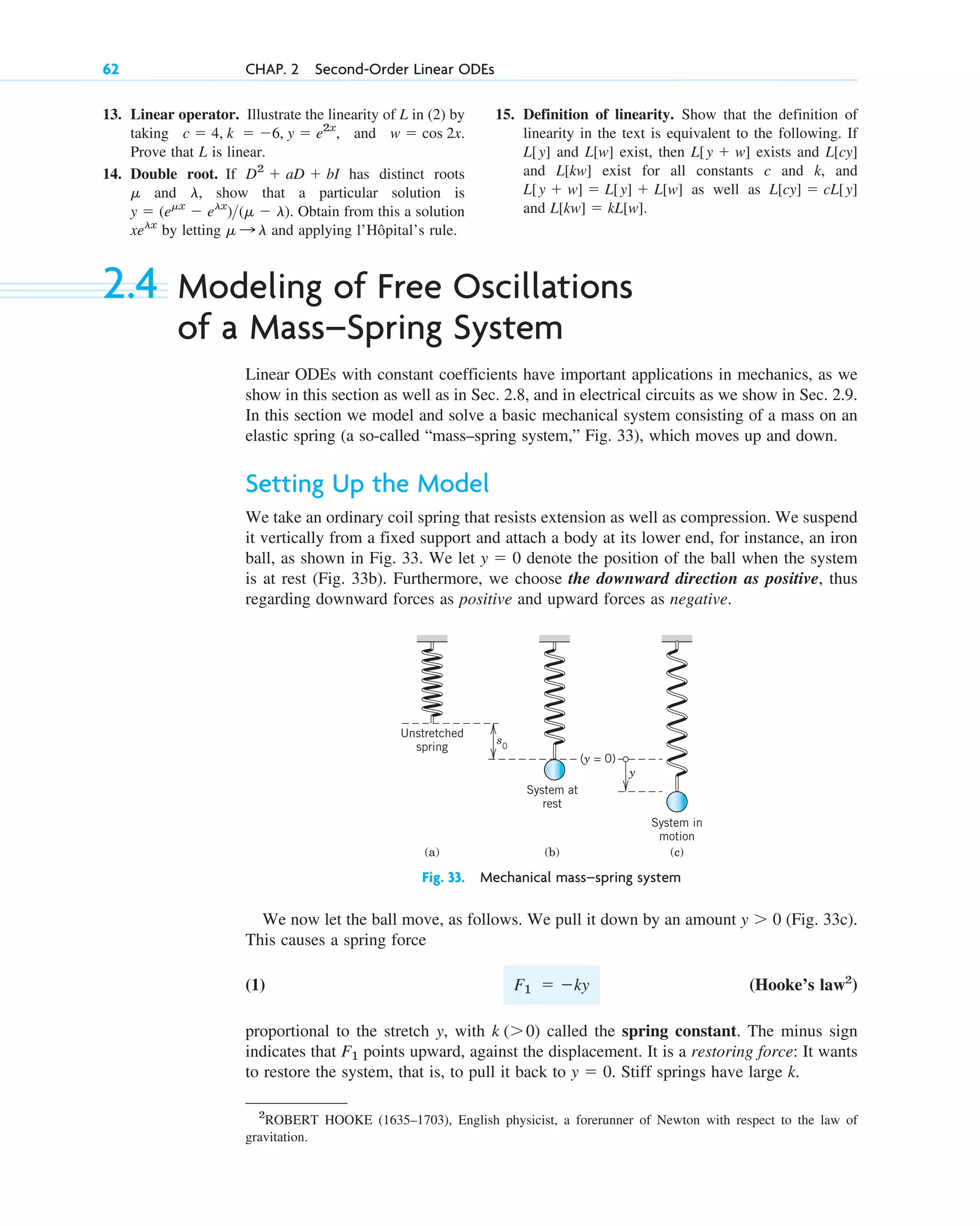13. Linear operator. Illustrate the linearity of L in (2) by
taking , and .
Prove that L is linear.
14. Double root. If has distinct roots
and , show that a particular solution is
. Obtain from this a solution
by letting and applying l’Hôpital’s rule.
␮ : l
xelx
y  (e␮x
 elx
)(␮  l)
l
␮
D2
 aD  bI
w  cos 2x
c  4, k  6, y  e2x
62 CHAP. 2 Second-Order Linear ODEs
15. Definition of linearity. Show that the definition of
linearity in the text is equivalent to the following. If
and exist, then exists and
and exist for all constants c and k, and
as well as
and .
L[kw]  kL[w]
L[cy]  cL[y]
L[y  w]  L[y]  L[w]
L[kw]
L[cy]
L[y  w]
L[w]
L[y]
2.4 Modeling of Free Oscillations
of a Mass–Spring System
Linear ODEs with constant coefficients have important applications in mechanics, as we
show in this section as well as in Sec. 2.8, and in electrical circuits as we show in Sec. 2.9.
In this section we model and solve a basic mechanical system consisting of a mass on an
elastic spring (a so-called “mass–spring system,” Fig. 33), which moves up and down.
Setting Up the Model
We take an ordinary coil spring that resists extension as well as compression. We suspend
it vertically from a fixed support and attach a body at its lower end, for instance, an iron
ball, as shown in Fig. 33. We let denote the position of the ball when the system
is at rest (Fig. 33b). Furthermore, we choose the downward direction as positive, thus
regarding downward forces as positive and upward forces as negative.
y  0
2
ROBERT HOOKE (1635–1703), English physicist, a forerunner of Newton with respect to the law of
gravitation.
Unstretched
spring
System at
rest
System in
motion
(a) (b) (c)
s0
y
(y = 0)
Fig. 33. Mechanical mass–spring system
We now let the ball move, as follows. We pull it down by an amount (Fig. 33c).
This causes a spring force
(1) (Hooke’s law2
)
proportional to the stretch y, with called the spring constant. The minus sign
indicates that points upward, against the displacement. It is a restoring force: It wants
to restore the system, that is, to pull it back to . Stiff springs have large k.
y  0
F1
k (0)
F1  ky
y  0
c02.qxd 10/27/10 6:06 PM Page 62
 