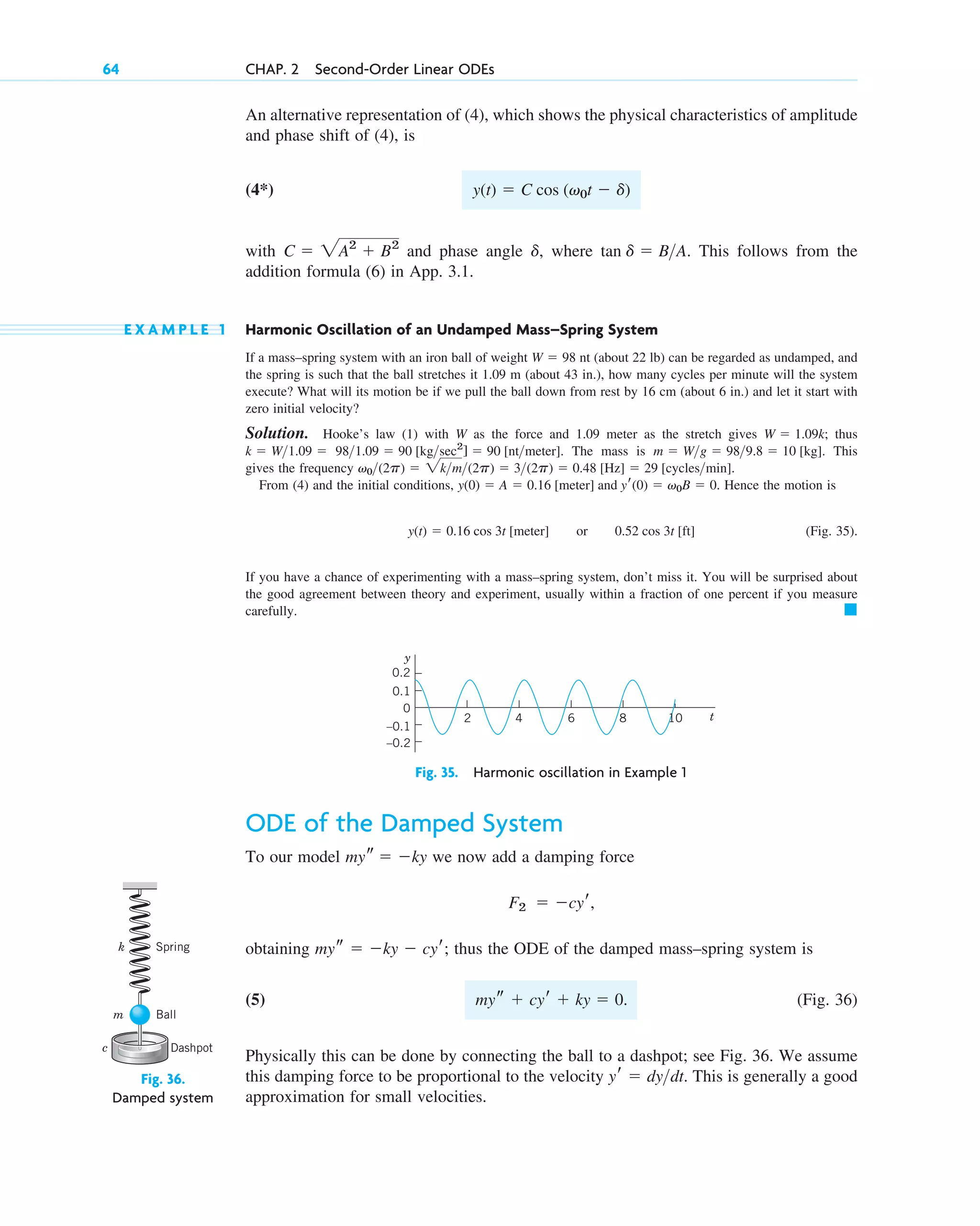 An alternative representation of (4), which shows the physical characteristics of amplitude
and phase shift of (4), is
(4*)
with and phase angle , where . This follows from the
addition formula (6) in App. 3.1.
E X A M P L E 1 Harmonic Oscillation of an Undamped Mass–Spring System
If a mass–spring system with an iron ball of weight nt (about 22 lb) can be regarded as undamped, and
the spring is such that the ball stretches it 1.09 m (about 43 in.), how many cycles per minute will the system
execute? What will its motion be if we pull the ball down from rest by 16 cm (about 6 in.) and let it start with
zero initial velocity?
Solution. Hooke’s law (1) with W as the force and 1.09 meter as the stretch gives ; thus
. The mass is . This
gives the frequency .
From (4) and the initial conditions, . Hence the motion is
(Fig. 35).
If you have a chance of experimenting with a mass–spring system, don’t miss it. You will be surprised about
the good agreement between theory and experiment, usually within a fraction of one percent if you measure
carefully. 䊏
y(t)  0.16 cos 3t [meter] or 0.52 cos 3t [ft]
y(0)  A  0.16 [meter] and yr(0)  v0B  0
v0(2p)  2km(2p)  3(2p)  0.48 [Hz]  29 [cyclesmin]
m  Wg  989.8  10 [kg]
981.09  90 [kgsec2
]  90 [ntmeter]
k  W1.09 
W  1.09k
W  98
tan d  BA
d
C  2A2
 B2
y(t)  C cos (v0t  d)
64 CHAP. 2 Second-Order Linear ODEs
10
2 4 6 8 t
–0.1
–0.2
0
0.1
0.2
y
Fig. 35. Harmonic oscillation in Example 1
ODE of the Damped System
To our model we now add a damping force
obtaining ; thus the ODE of the damped mass–spring system is
(5) (Fig. 36)
Physically this can be done by connecting the ball to a dashpot; see Fig. 36. We assume
this damping force to be proportional to the velocity . This is generally a good
approximation for small velocities.
yr  dydt
mys  cyr  ky  0.
mys  ky  cyr
F2  cyr,
mys  ky
Fig. 36.
Damped system
Dashpot
Ball
Spring
k
m
c
c02.qxd 10/27/10 6:06 PM Page 64
 