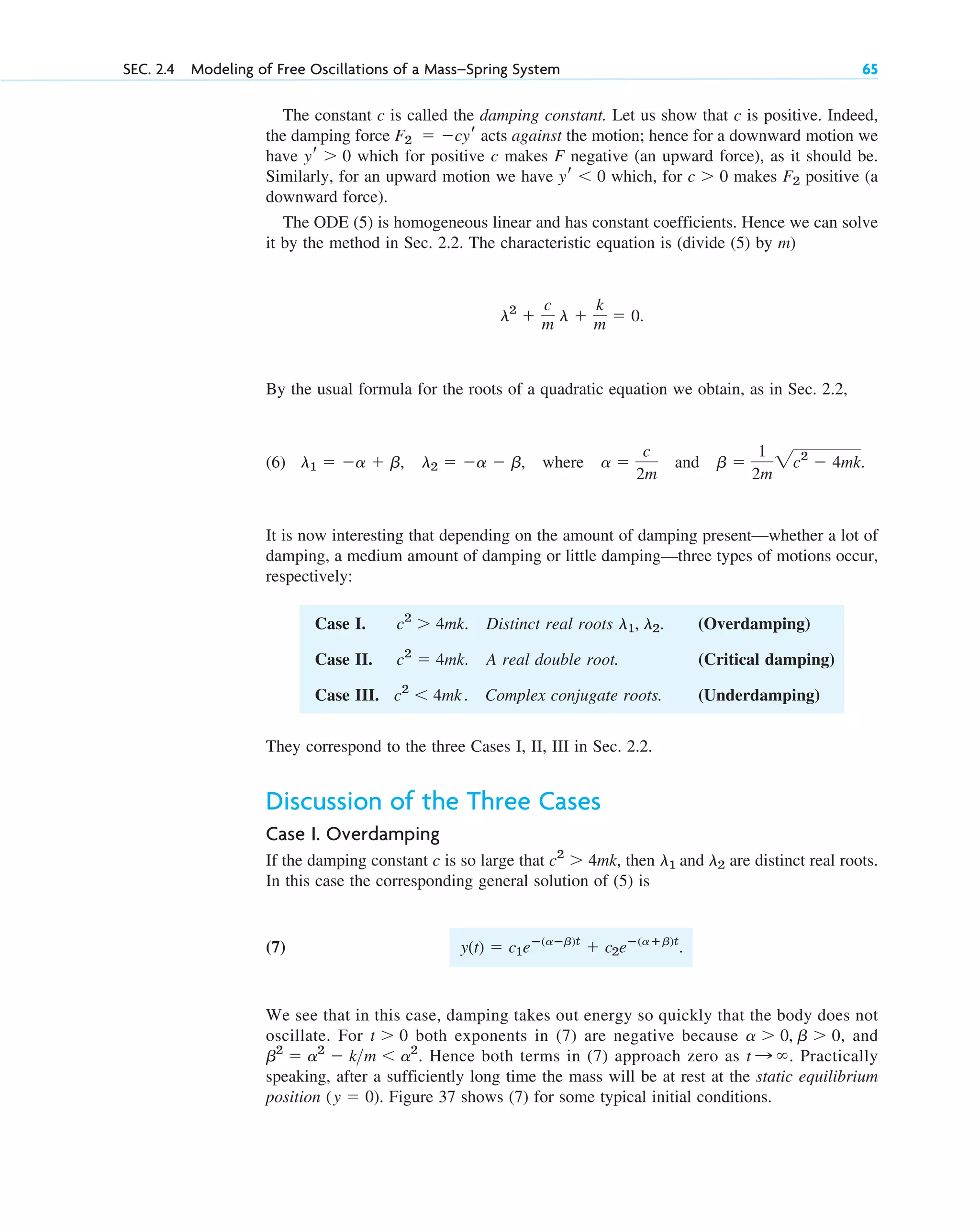 SEC. 2.4 Modeling of Free Oscillations of a Mass–Spring System 65
Case I. . Distinct real roots . (Overdamping)
Case II. . A real double root. (Critical damping)
Case III. . Complex conjugate roots. (Underdamping)
c2
 4mk
c2
 4mk
l1, l2
c2
 4mk
They correspond to the three Cases I, II, III in Sec. 2.2.
Discussion of the Three Cases
Case I. Overdamping
If the damping constant c is so large that , then are distinct real roots.
In this case the corresponding general solution of (5) is
(7) .
We see that in this case, damping takes out energy so quickly that the body does not
oscillate. For both exponents in (7) are negative because , and
. Hence both terms in (7) approach zero as . Practically
speaking, after a sufficiently long time the mass will be at rest at the static equilibrium
position . Figure 37 shows (7) for some typical initial conditions.
(y  0)
t :
b2
 a2
 km  a2
a  0, b  0
t  0
y(t)  c1eⴚ(aⴚb)t
 c2eⴚ(aⴙb)t
l1 and l2
c2
 4mk
The constant c is called the damping constant. Let us show that c is positive. Indeed,
the damping force acts against the motion; hence for a downward motion we
have which for positive c makes F negative (an upward force), as it should be.
Similarly, for an upward motion we have which, for makes positive (a
downward force).
The ODE (5) is homogeneous linear and has constant coefficients. Hence we can solve
it by the method in Sec. 2.2. The characteristic equation is (divide (5) by m)
.
By the usual formula for the roots of a quadratic equation we obtain, as in Sec. 2.2,
(6) , where and .
It is now interesting that depending on the amount of damping present—whether a lot of
damping, a medium amount of damping or little damping—three types of motions occur,
respectively:
b 
1
2m
2c2
 4mk
a 
c
2m
l1  a  b, l2  a  b
l2

c
m l 
k
m  0
F2
c  0
yr  0
yr  0
F2  cyr
c02.qxd 10/27/10 6:06 PM Page 65
 
