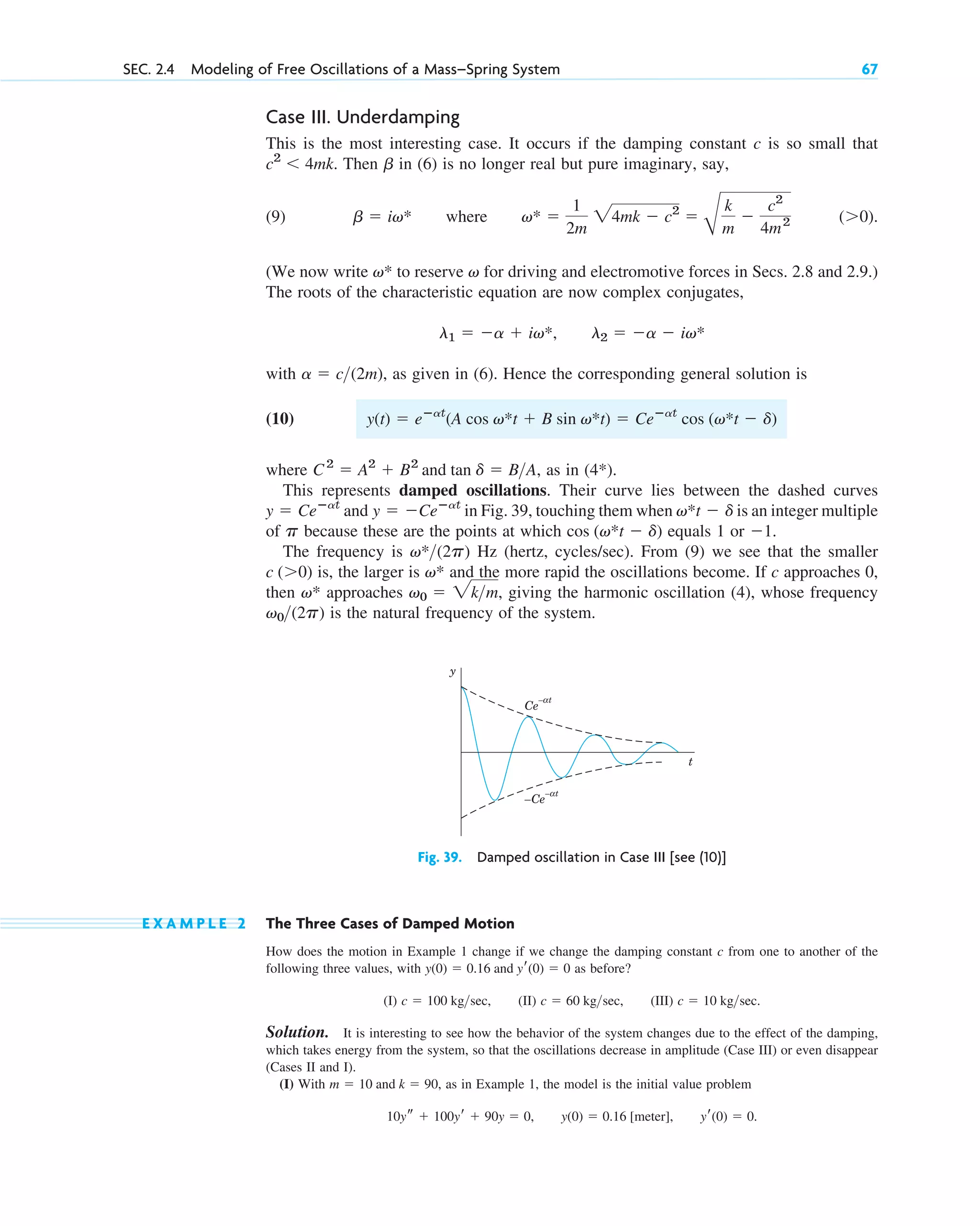 Case III. Underdamping
This is the most interesting case. It occurs if the damping constant c is so small that
. Then in (6) is no longer real but pure imaginary, say,
(9) where .
(We now write to reserve for driving and electromotive forces in Secs. 2.8 and 2.9.)
The roots of the characteristic equation are now complex conjugates,
with , as given in (6). Hence the corresponding general solution is
(10)
where , as in .
This represents damped oscillations. Their curve lies between the dashed curves
in Fig. 39, touching them when is an integer multiple
of because these are the points at which equals 1 or .
The frequency is Hz (hertz, cycles/sec). From (9) we see that the smaller
is, the larger is and the more rapid the oscillations become. If c approaches 0,
then approaches , giving the harmonic oscillation (4), whose frequency
is the natural frequency of the system.
v0(2p)
v0  2km
v*
v*
c (0)
v*(2p)
1
cos (v*t  d)
p
v*t  d
y  Ceⴚat
and y  Ceⴚat
(4*)
C2
 A2
 B2
and tan d  BA
y(t)  eⴚat
(A cos v*t  B sin v*t)  Ceⴚat
cos (v*t  d)
a  c(2m)
l1  a  iv*, l2  a  iv*
v
v*
(0)
v* 
1
2m
24mk  c2

B
k
m

c2
4m2
b  iv*
b
c2
 4mk
SEC. 2.4 Modeling of Free Oscillations of a Mass–Spring System 67
Fig. 39. Damped oscillation in Case III [see (10)]
t
y
Ce
– t
α
–Ce
– t
α
E X A M P L E 2 The Three Cases of Damped Motion
How does the motion in Example 1 change if we change the damping constant c from one to another of the
following three values, with as before?
(I) , (II) , (III) .
Solution. It is interesting to see how the behavior of the system changes due to the effect of the damping,
which takes energy from the system, so that the oscillations decrease in amplitude (Case III) or even disappear
(Cases II and I).
(I) With , as in Example 1, the model is the initial value problem
.
10ys  100yr  90y  0, y(0)  0.16 [meter], yr(0)  0
m  10 and k  90
c  10 kgsec
c  60 kgsec
c  100 kgsec
y(0)  0.16 and yr(0)  0
c02.qxd 10/27/10 6:06 PM Page 67
 
