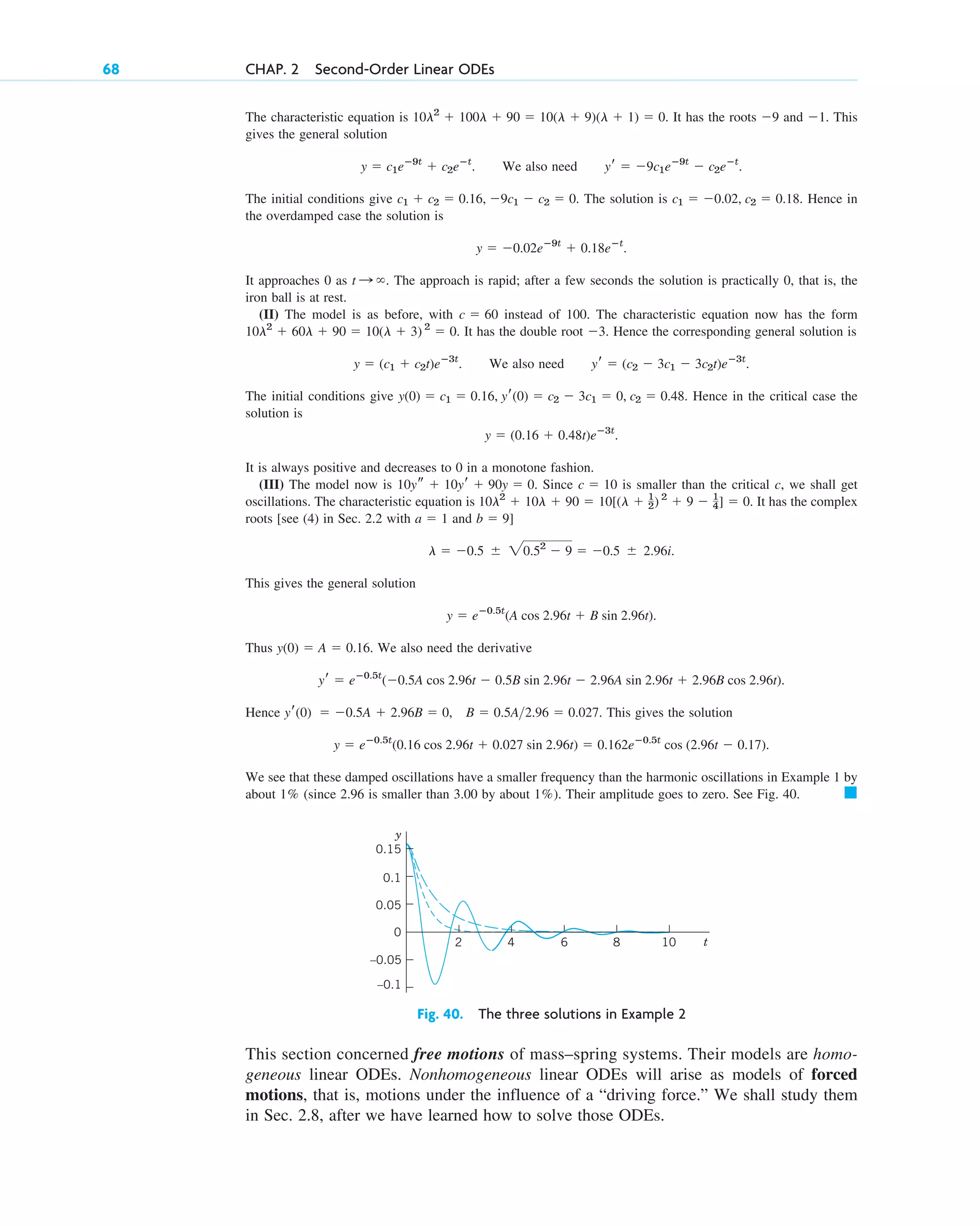 The characteristic equation is . It has the roots and . This
gives the general solution
. We also need .
The initial conditions give . The solution is . Hence in
the overdamped case the solution is
.
It approaches 0 as . The approach is rapid; after a few seconds the solution is practically 0, that is, the
iron ball is at rest.
(II) The model is as before, with instead of 100. The characteristic equation now has the form
. It has the double root . Hence the corresponding general solution is
. We also need .
The initial conditions give . Hence in the critical case the
solution is
.
It is always positive and decreases to 0 in a monotone fashion.
(III) The model now is . Since is smaller than the critical c, we shall get
oscillations. The characteristic equation is . It has the complex
roots [see (4) in Sec. 2.2 with and ]
.
This gives the general solution
.
Thus . We also need the derivative
.
Hence . This gives the solution
.
We see that these damped oscillations have a smaller frequency than the harmonic oscillations in Example 1 by
about (since 2.96 is smaller than 3.00 by about ). Their amplitude goes to zero. See Fig. 40. 䊏
1%
1%
y  eⴚ0.5t
(0.16 cos 2.96t  0.027 sin 2.96t)  0.162eⴚ0.5t
cos (2.96t  0.17)
yr(0)  0.5A  2.96B  0, B  0.5A2.96  0.027
yr  eⴚ0.5t
(0.5A cos 2.96t  0.5B sin 2.96t  2.96A sin 2.96t  2.96B cos 2.96t)
y(0)  A  0.16
y  eⴚ0.5t
(A cos 2.96t  B sin 2.96t)
l  0.5  20.52
 9  0.5  2.96i
b  9
a  1
10l2
 10l  90  10[(l  1
2) 2
 9  1
4]  0
c  10
10ys  10yr  90y  0
y  (0.16  0.48t)eⴚ3t
y(0)  c1  0.16, yr(0)  c2  3c1  0, c2  0.48
yr  (c2  3c1  3c2t)eⴚ3t
y  (c1  c2t)eⴚ3t
3
10l2
 60l  90  10(l  3) 2
 0
c  60
t :
y  0.02eⴚ9t
 0.18eⴚt
c1  0.02, c2  0.18
c1  c2  0.16, 9c1  c2  0
yr  9c1eⴚ9t
 c2eⴚt
y  c1eⴚ9t
 c2eⴚt
1
9
10l2
 100l  90  10(l  9)(l  1)  0
68 CHAP. 2 Second-Order Linear ODEs
10
2 4 6 8 t
–0.05
–0.1
0
0.05
0.1
0.15
y
Fig. 40. The three solutions in Example 2
This section concerned free motions of mass–spring systems. Their models are homo-
geneous linear ODEs. Nonhomogeneous linear ODEs will arise as models of forced
motions, that is, motions under the influence of a “driving force.” We shall study them
in Sec. 2.8, after we have learned how to solve those ODEs.
c02.qxd 10/27/10 6:06 PM Page 68
 
