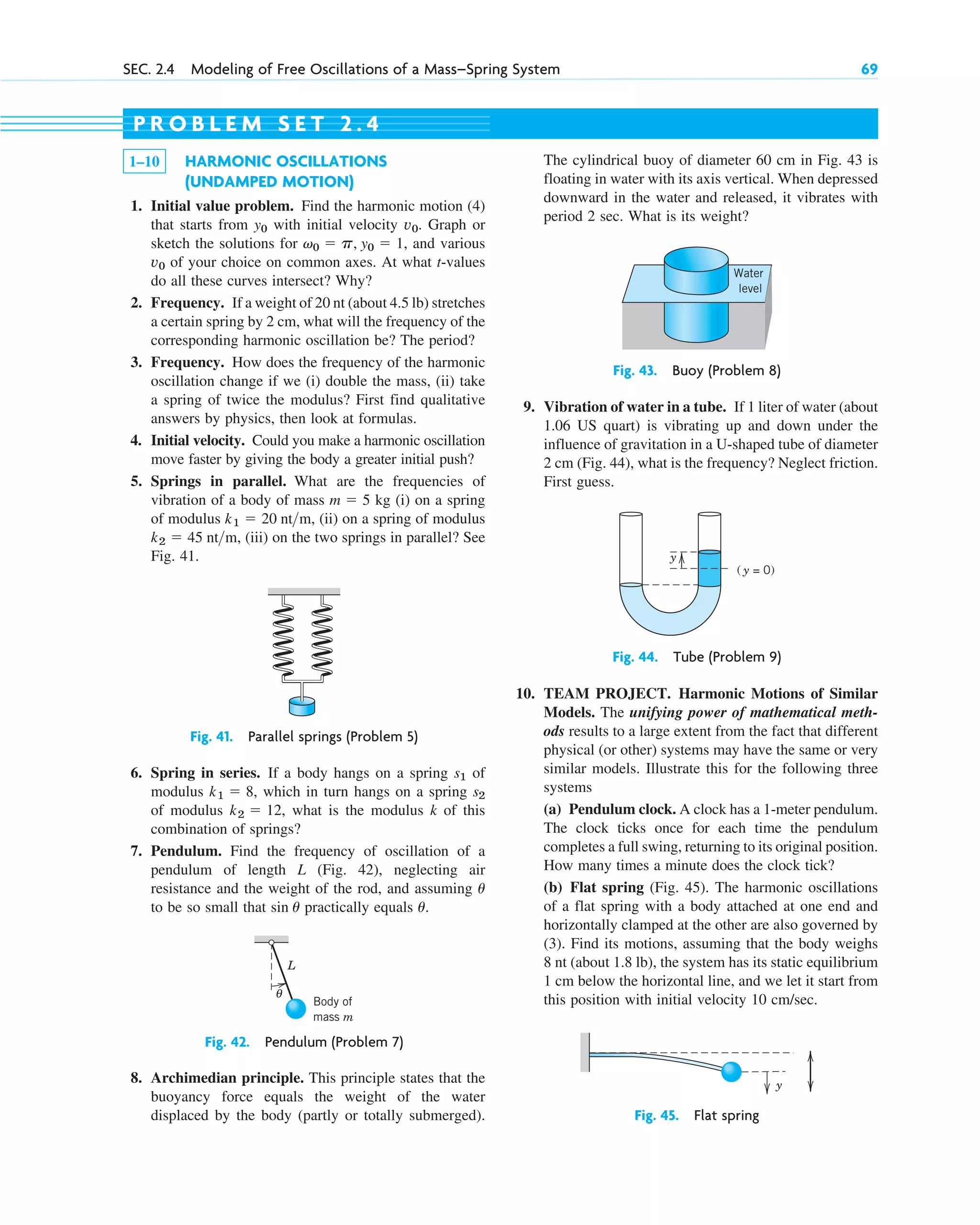 SEC. 2.4 Modeling of Free Oscillations of a Mass–Spring System 69
1–10 HARMONIC OSCILLATIONS
(UNDAMPED MOTION)
1. Initial value problem. Find the harmonic motion (4)
that starts from with initial velocity . Graph or
sketch the solutions for , and various
of your choice on common axes. At what t-values
do all these curves intersect? Why?
2. Frequency. If a weight of 20 nt (about 4.5 lb) stretches
a certain spring by 2 cm, what will the frequency of the
corresponding harmonic oscillation be? The period?
3. Frequency. How does the frequency of the harmonic
oscillation change if we (i) double the mass, (ii) take
a spring of twice the modulus? First find qualitative
answers by physics, then look at formulas.
4. Initial velocity. Could you make a harmonic oscillation
move faster by giving the body a greater initial push?
5. Springs in parallel. What are the frequencies of
vibration of a body of mass kg (i) on a spring
of modulus , (ii) on a spring of modulus
, (iii) on the two springs in parallel? See
Fig. 41.
k2  45 ntm
k1  20 ntm
m  5
v0
v0  p, y0  1
v0
y0
P R O B L E M S E T 2 . 4
The cylindrical buoy of diameter 60 cm in Fig. 43 is
floating in water with its axis vertical. When depressed
downward in the water and released, it vibrates with
period 2 sec. What is its weight?
Fig. 41. Parallel springs (Problem 5)
Fig. 42. Pendulum (Problem 7)
6. Spring in series. If a body hangs on a spring of
modulus , which in turn hangs on a spring
of modulus , what is the modulus k of this
combination of springs?
7. Pendulum. Find the frequency of oscillation of a
pendulum of length L (Fig. 42), neglecting air
resistance and the weight of the rod, and assuming
to be so small that practically equals .
u
sin u
u
k2  12
s2
k1  8
s1
10. TEAM PROJECT. Harmonic Motions of Similar
Models. The unifying power of mathematical meth-
ods results to a large extent from the fact that different
physical (or other) systems may have the same or very
similar models. Illustrate this for the following three
systems
(a) Pendulum clock. A clock has a 1-meter pendulum.
The clock ticks once for each time the pendulum
completes a full swing, returning to its original position.
How many times a minute does the clock tick?
(b) Flat spring (Fig. 45). The harmonic oscillations
of a flat spring with a body attached at one end and
horizontally clamped at the other are also governed by
(3). Find its motions, assuming that the body weighs
8 nt (about 1.8 lb), the system has its static equilibrium
1 cm below the horizontal line, and we let it start from
this position with initial velocity 10 cm/sec.
8. Archimedian principle. This principle states that the
buoyancy force equals the weight of the water
displaced by the body (partly or totally submerged).
Fig. 44. Tube (Problem 9)
9. Vibration of water in a tube. If 1 liter of water (about
1.06 US quart) is vibrating up and down under the
influence of gravitation in a U-shaped tube of diameter
2 cm (Fig. 44), what is the frequency? Neglect friction.
First guess.
Fig. 43. Buoy (Problem 8)
L
θ
Body of
mass m
Water
level
( y = 0)
y
y
Fig. 45. Flat spring
c02.qxd 10/27/10 6:06 PM Page 69
 