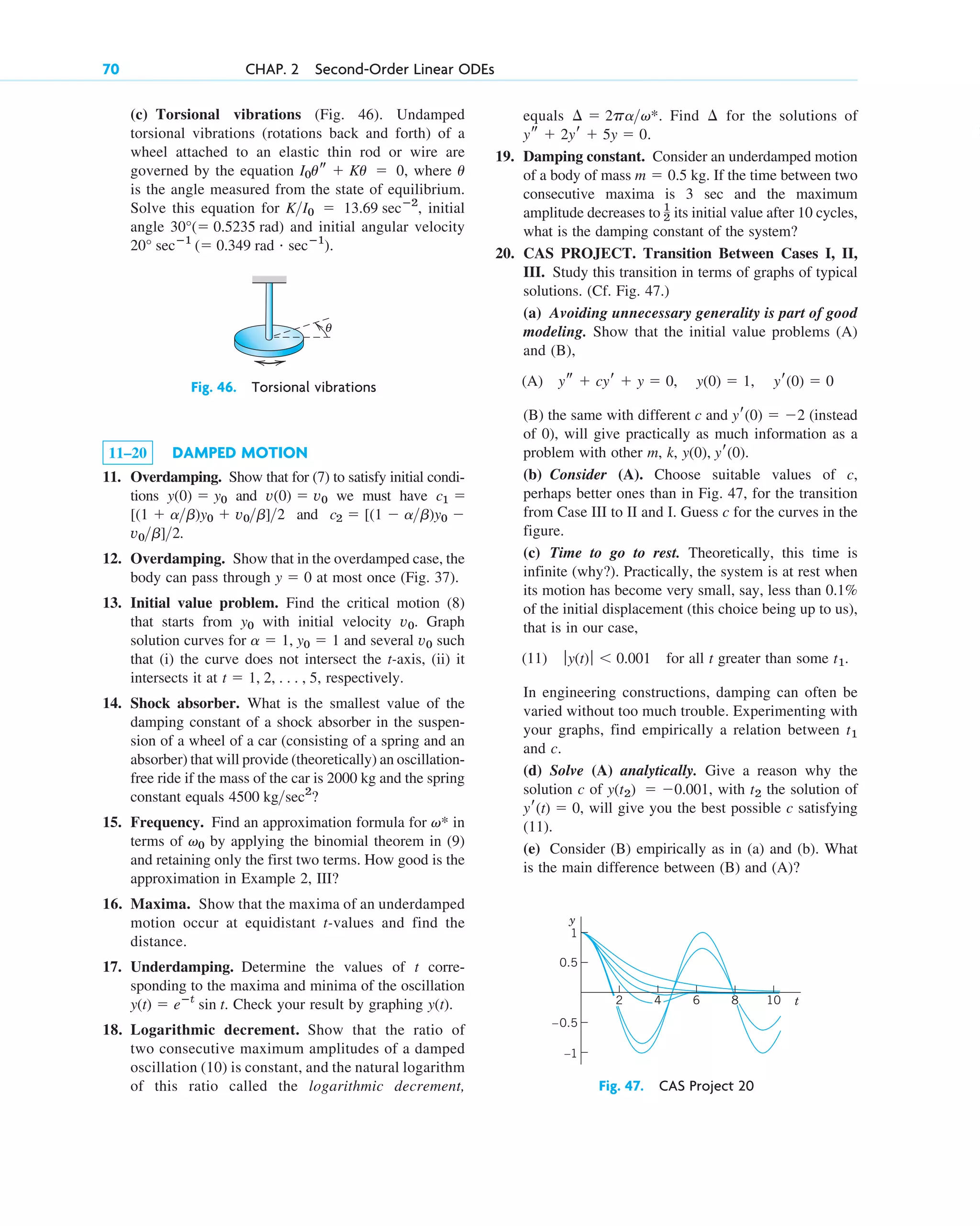 (c) Torsional vibrations (Fig. 46). Undamped
torsional vibrations (rotations back and forth) of a
wheel attached to an elastic thin rod or wire are
governed by the equation , where
is the angle measured from the state of equilibrium.
Solve this equation for , initial
angle and initial angular velocity
.
20° secⴚ1
( 0.349 rad # secⴚ1
)
30°( 0.5235 rad)
KI0  13.69 secⴚ2
u
I0us  Ku  0
70 CHAP. 2 Second-Order Linear ODEs
11–20 DAMPED MOTION
11. Overdamping. Show that for (7) to satisfy initial condi-
tions and we must have
and
.
12. Overdamping. Show that in the overdamped case, the
body can pass through at most once (Fig. 37).
13. Initial value problem. Find the critical motion (8)
that starts from with initial velocity . Graph
solution curves for and several such
that (i) the curve does not intersect the t-axis, (ii) it
intersects it at respectively.
14. Shock absorber. What is the smallest value of the
damping constant of a shock absorber in the suspen-
sion of a wheel of a car (consisting of a spring and an
absorber) that will provide (theoretically) an oscillation-
free ride if the mass of the car is 2000 kg and the spring
constant equals ?
15. Frequency. Find an approximation formula for in
terms of by applying the binomial theorem in (9)
and retaining only the first two terms. How good is the
approximation in Example 2, III?
16. Maxima. Show that the maxima of an underdamped
motion occur at equidistant t-values and find the
distance.
17. Underdamping. Determine the values of t corre-
sponding to the maxima and minima of the oscillation
. Check your result by graphing .
18. Logarithmic decrement. Show that the ratio of
two consecutive maximum amplitudes of a damped
oscillation (10) is constant, and the natural logarithm
of this ratio called the logarithmic decrement,
y(t)
y(t)  eⴚt
sin t
v0
v*
4500 kgsec2
t  1, 2, . . . , 5,
v0
a  1, y0  1
v0
y0
y  0
v0b]2
c2  [(1  ab)y0 
[(1  ab)y0  v0b]2
c1 
v(0)  v0
y(0)  y0
equals . Find for the solutions of
.
19. Damping constant. Consider an underdamped motion
of a body of mass . If the time between two
consecutive maxima is 3 sec and the maximum
amplitude decreases to its initial value after 10 cycles,
what is the damping constant of the system?
20. CAS PROJECT. Transition Between Cases I, II,
III. Study this transition in terms of graphs of typical
solutions. (Cf. Fig. 47.)
(a) Avoiding unnecessary generality is part of good
modeling. Show that the initial value problems (A)
and (B),
(A)
(B) the same with different c and (instead
of 0), will give practically as much information as a
problem with other m, k, .
(b) Consider (A). Choose suitable values of c,
perhaps better ones than in Fig. 47, for the transition
from Case III to II and I. Guess c for the curves in the
figure.
(c) Time to go to rest. Theoretically, this time is
infinite (why?). Practically, the system is at rest when
its motion has become very small, say, less than 0.1%
of the initial displacement (this choice being up to us),
that is in our case,
(11) for all t greater than some .
In engineering constructions, damping can often be
varied without too much trouble. Experimenting with
your graphs, find empirically a relation between
and c.
(d) Solve (A) analytically. Give a reason why the
solution c of , with the solution of
, will give you the best possible c satisfying
(11).
(e) Consider (B) empirically as in (a) and (b). What
is the main difference between (B) and (A)?
yr(t)  0
t2
y(t2)  0.001
t1
t1
ƒy(t)ƒ  0.001
y(0), yr(0)
yr(0)  2
ys  cyr  y  0, y(0)  1, yr(0)  0
1
2
m  0.5 kg
ys  2yr  5y  0
¢
¢  2pav*
Fig. 47. CAS Project 20
Fig. 46. Torsional vibrations
θ
1
0.5
–0.5
–1
6 10
8
4
y
t
2
c02.qxd 10/27/10 6:06 PM Page 70
 