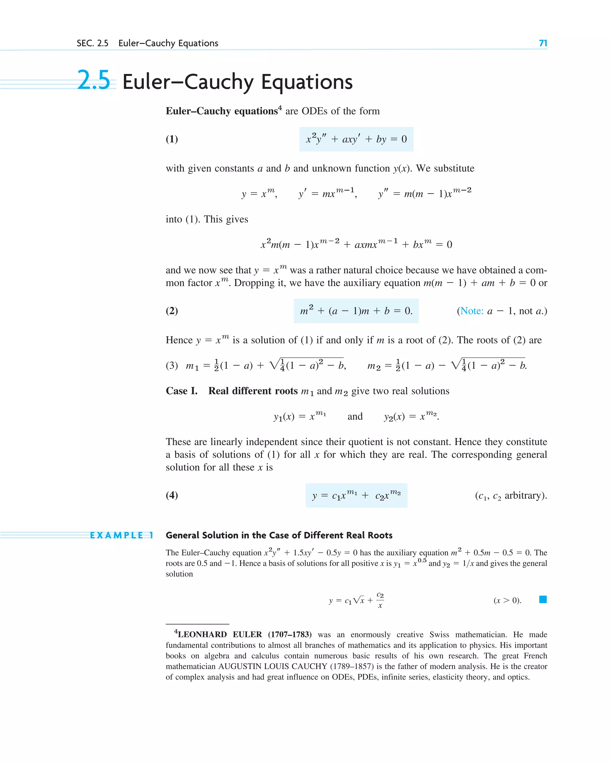 2.5 Euler–Cauchy Equations
Euler–Cauchy equations4
are ODEs of the form
(1)
with given constants a and b and unknown function . We substitute
into (1). This gives
and we now see that was a rather natural choice because we have obtained a com-
mon factor . Dropping it, we have the auxiliary equation or
(2) . (Note: , not a.)
Hence is a solution of (1) if and only if m is a root of (2). The roots of (2) are
(3) .
Case I. Real different roots give two real solutions
and .
These are linearly independent since their quotient is not constant. Hence they constitute
a basis of solutions of (1) for all x for which they are real. The corresponding general
solution for all these x is
(4) (c1, c2 arbitrary).
E X A M P L E 1 General Solution in the Case of Different Real Roots
The Euler–Cauchy equation has the auxiliary equation . The
roots are 0.5 and . Hence a basis of solutions for all positive x is and and gives the general
solution
. 䊏
(x  0)
y  c1 1x 
c2
x
y2  1x
y1  x0.5
1
m2
 0.5m  0.5  0
x2
ys  1.5xyr  0.5y  0
y  c1xm1
 c2xm2
y2(x)  xm2
y1(x)  xm1
m1 and m2
m1  1
2 (1  a)  21
4 (1  a)2
 b, m2  1
2 (1  a)  21
4 (1  a)2
 b
y  xm
a  1
m2
 (a  1)m  b  0
m(m  1)  am  b  0
xm
y  xm
x2
m(m  1)xm2
 axmxm1
 bxm
 0
y  xm
, yr  mxmⴚ1
, ys  m(m  1)xmⴚ2
y(x)
x2
ys  axyr  by  0
SEC. 2.5 Euler–Cauchy Equations 71
4
LEONHARD EULER (1707–1783) was an enormously creative Swiss mathematician. He made
fundamental contributions to almost all branches of mathematics and its application to physics. His important
books on algebra and calculus contain numerous basic results of his own research. The great French
mathematician AUGUSTIN LOUIS CAUCHY (1789–1857) is the father of modern analysis. He is the creator
of complex analysis and had great influence on ODEs, PDEs, infinite series, elasticity theory, and optics.
c02.qxd 10/27/10 6:06 PM Page 71
 