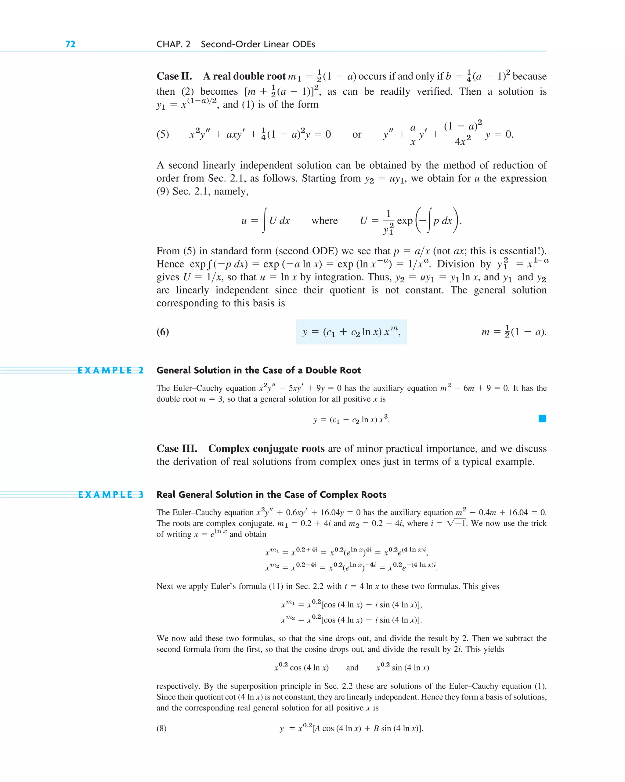 Case II. A real double root occurs if and only if because
then (2) becomes as can be readily verified. Then a solution is
, and (1) is of the form
(5) or .
A second linearly independent solution can be obtained by the method of reduction of
order from Sec. 2.1, as follows. Starting from , we obtain for u the expression
(9) Sec. 2.1, namely,
where
From (5) in standard form (second ODE) we see that (not ax; this is essential!).
Hence . Division by
gives , so that by integration. Thus, , and and
are linearly independent since their quotient is not constant. The general solution
corresponding to this basis is
(6) , .
E X A M P L E 2 General Solution in the Case of a Double Root
The Euler–Cauchy equation has the auxiliary equation . It has the
double root , so that a general solution for all positive x is
Case III. Complex conjugate roots are of minor practical importance, and we discuss
the derivation of real solutions from complex ones just in terms of a typical example.
E X A M P L E 3 Real General Solution in the Case of Complex Roots
The Euler–Cauchy equation has the auxiliary equation .
The roots are complex conjugate, and , where . We now use the trick
of writing and obtain
Next we apply Euler’s formula (11) in Sec. 2.2 with t  4 ln x to these two formulas. This gives
We now add these two formulas, so that the sine drops out, and divide the result by 2. Then we subtract the
second formula from the first, so that the cosine drops out, and divide the result by 2i. This yields
and
respectively. By the superposition principle in Sec. 2.2 these are solutions of the Euler–Cauchy equation (1).
Since their quotient is not constant, they are linearly independent. Hence they form a basis of solutions,
and the corresponding real general solution for all positive x is
(8) .
y  x0.2
[A cos (4 ln x)  B sin (4 ln x)]
cot (4 ln x)
x0.2
sin (4 ln x)
x0.2
cos (4 ln x)
xm2
 x0.2
[cos (4 ln x)  i sin (4 ln x)].
xm1
 x0.2
[cos (4 ln x)  i sin (4 ln x)],
xm2
 x0.2ⴚ4i
 x0.2
(eln x
)ⴚ4i
 x0.2
eⴚ(4 ln x)i
.
xm1
 x0.24i
 x0.2
(eln x
)4i
 x0.2
e(4 ln x)i
,
x  eln x
i  11
m2  0.2  4i
m1  0.2  4i
m2
 0.4m  16.04  0
x2
ys  0.6xyr  16.04y  0
䊏
y  (c1  c2 ln x) x3
.
m  3
m2
 6m  9  0
x2
ys  5xyr  9y  0
m  1
2 (1  a)
y  (c1  c2 ln x) xm
y2
y1
y2  uy1  y1 ln x
u  ln x
U  1x
y1
2
 x1
a
exp兰(p dx)  exp (a ln x)  exp (ln xⴚa
)  1xa
p  ax
U 
1
y1
2
exp a
冮p dxb.
u  冮U dx
y2  uy1
ys 
a
x
yr 
(1  a)2
4x2 y  0
x2
ys  axyr  1
4 (1  a)2
y  0
y1  x(1ⴚa)2
[m  1
2 (a  1)]2
,
b  1
4 (a  1)2
m1  1
2 (1  a)
72 CHAP. 2 Second-Order Linear ODEs
c02.qxd 10/27/10 6:06 PM Page 72
 