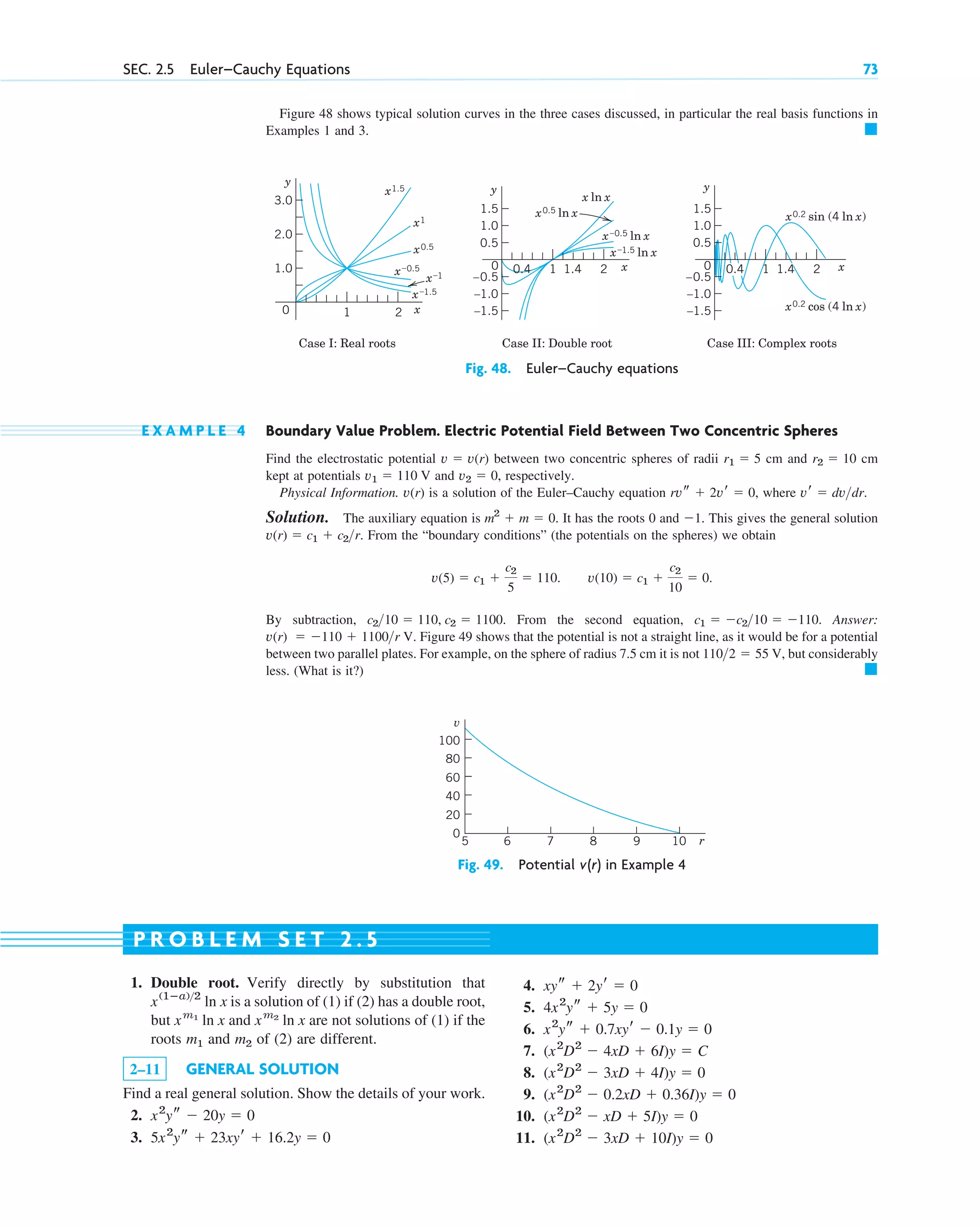 Figure 48 shows typical solution curves in the three cases discussed, in particular the real basis functions in
Examples 1 and 3. 䊏
SEC. 2.5 Euler–Cauchy Equations 73
y
x
0
Case I: Real roots
x1.5
x ln x
x–1.5
x–1.5 ln x
x0.5
x0.5 ln x x0.2 sin (4 ln x)
x0.2 cos (4 ln x)
x–0.5
x–0.5 ln x
x1
x–1
Case II: Double root Case III: Complex roots
1.0
2.0
3.0
y
x
0 2
0.4 1.4
1
1.0
–1.0
–1.5
0.5
–0.5
1.5
y
x
0
1.0
–1.0
–1.5
0.5
–0.5
1.5
2
1
0.4 1.4
1 2
Fig. 48. Euler–Cauchy equations
E X A M P L E 4 Boundary Value Problem. Electric Potential Field Between Two Concentric Spheres
Find the electrostatic potential between two concentric spheres of radii cm and cm
kept at potentials and , respectively.
Physical Information. v(r) is a solution of the Euler–Cauchy equation , where .
Solution. The auxiliary equation is . It has the roots 0 and . This gives the general solution
. From the “boundary conditions” (the potentials on the spheres) we obtain
.
By subtraction, . From the second equation, . Answer:
V. Figure 49 shows that the potential is not a straight line, as it would be for a potential
between two parallel plates. For example, on the sphere of radius 7.5 cm it is not V, but considerably
less. (What is it?) 䊏
1102  55
v(r)  110  1100r
c1  c210  110
c210  110, c2  1100
v(10)  c1 
c2
10
 0
v(5)  c1 
c2
5
 110.
v(r)  c1  c2r
1
m2
 m  0
vr  dvdr
rvs  2vr  0
v2  0
v1  110 V
r2  10
r1  5
v  v(r)
5 6 7 8 9 10 r
100
80
60
40
20
0
v
Fig. 49. Potential in Example 4
v(r)
1. Double root. Verify directly by substitution that
is a solution of (1) if (2) has a double root,
but and are not solutions of (1) if the
roots m1 and m2 of (2) are different.
2–11 GENERAL SOLUTION
Find a real general solution. Show the details of your work.
2.
3. 5x2
ys  23xyr  16.2y  0
x2
ys  20y  0
xm2
ln x
xm1
ln x
x(1ⴚa)2
ln x
4.
5.
6.
7.
8.
9.
10.
11. (x2
D2
 3xD  10I)y  0
(x2
D2
 xD  5I)y  0
(x2
D2
 0.2xD  0.36I)y  0
(x2
D2
 3xD  4I)y  0
(x2
D2
 4xD  6I)y  C
x2
ys  0.7xyr  0.1y  0
4x2
ys  5y  0
xys  2yr  0
P R O B L E M S E T 2 . 5
c02.qxd 10/27/10 6:06 PM Page 73
 
