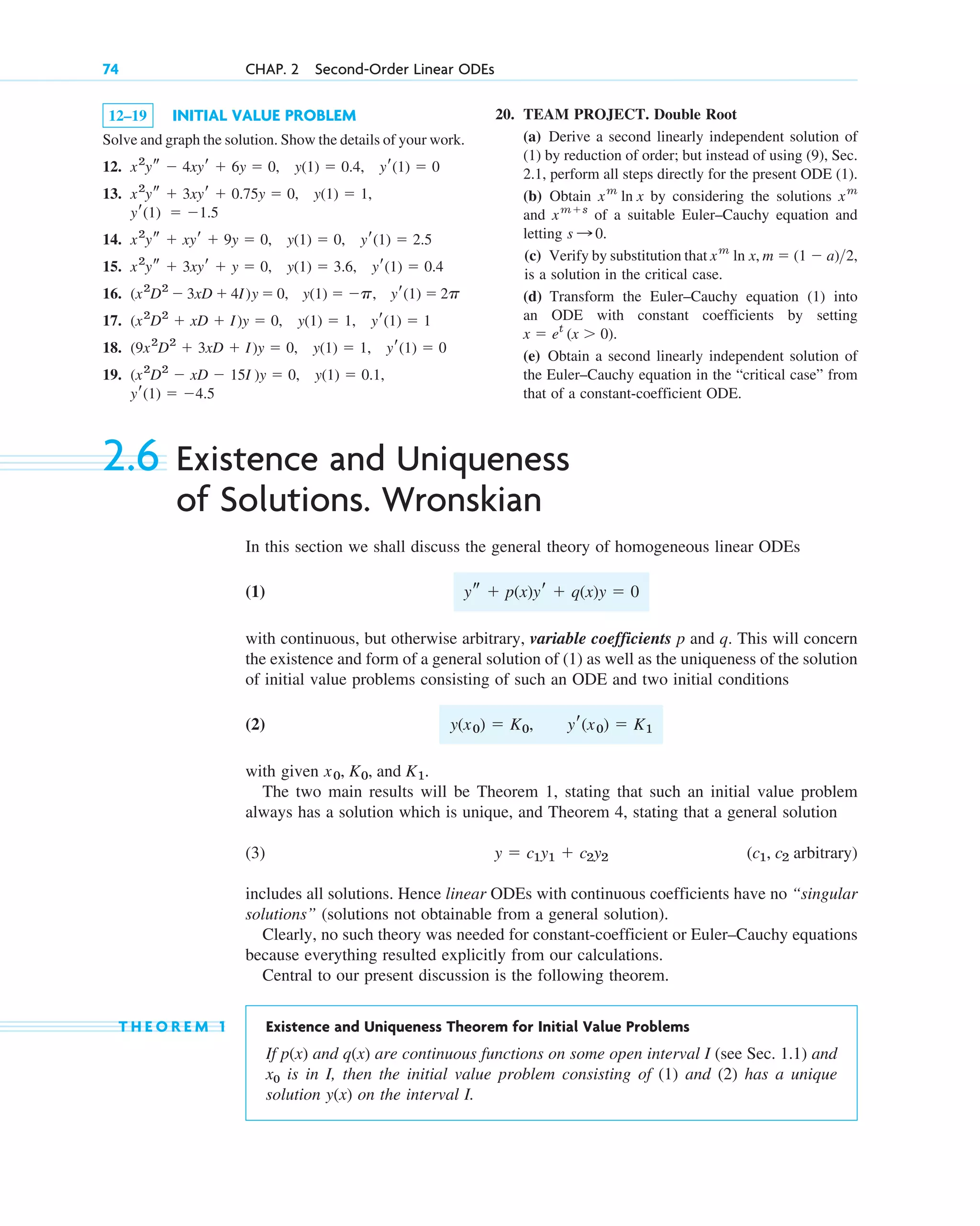 12–19 INITIAL VALUE PROBLEM
Solve and graph the solution. Show the details of your work.
12.
13.
14.
15.
16.
17.
18.
19.
yr(1)  4.5
(x2
D2
 xD  15I )y  0, y(1)  0.1,
(9x2
D2
 3xD  I)y  0, y(1)  1, yr(1)  0
(x2
D2
 xD  I)y  0, y(1)  1, yr(1)  1
(x2
D2
 3xD  4I)y  0, y(1)  p, yr(1)  2p
x2
ys  3xyr  y  0, y(1)  3.6, yr(1)  0.4
x2
ys  xyr  9y  0, y(1)  0, yr(1)  2.5
yr(1)  1.5
x2
ys  3xyr  0.75y  0, y(1)  1,
x2
ys  4xyr  6y  0, y(1)  0.4, yr(1)  0
74 CHAP. 2 Second-Order Linear ODEs
20. TEAM PROJECT. Double Root
(a) Derive a second linearly independent solution of
(1) by reduction of order; but instead of using (9), Sec.
2.1, perform all steps directly for the present ODE (1).
(b) Obtain by considering the solutions
and of a suitable Euler–Cauchy equation and
letting .
(c) Verify by substitution that
is a solution in the critical case.
(d) Transform the Euler–Cauchy equation (1) into
an ODE with constant coefficients by setting
.
(e) Obtain a second linearly independent solution of
the Euler–Cauchy equation in the “critical case” from
that of a constant-coefficient ODE.
x  et
(x  0)
m  (1  a)2,
xm
ln x,
s : 0
xms
xm
xm
ln x
2.6 Existence and Uniqueness
of Solutions. Wronskian
In this section we shall discuss the general theory of homogeneous linear ODEs
(1)
with continuous, but otherwise arbitrary, variable coefficients p and q. This will concern
the existence and form of a general solution of (1) as well as the uniqueness of the solution
of initial value problems consisting of such an ODE and two initial conditions
(2)
with given .
The two main results will be Theorem 1, stating that such an initial value problem
always has a solution which is unique, and Theorem 4, stating that a general solution
(3)
includes all solutions. Hence linear ODEs with continuous coefficients have no “singular
solutions” (solutions not obtainable from a general solution).
Clearly, no such theory was needed for constant-coefficient or Euler–Cauchy equations
because everything resulted explicitly from our calculations.
Central to our present discussion is the following theorem.
T H E O R E M 1 Existence and Uniqueness Theorem for Initial Value Problems
If and are continuous functions on some open interval I (see Sec. 1.1) and
x0 is in I, then the initial value problem consisting of (1) and (2) has a unique
solution on the interval I.
y(x)
q(x)
p(x)
(c1, c2 arbitrary)
y  c1y1  c2y2
x0, K0, and K1
y(x0)  K0, yr(x0)  K1
ys  p(x)yr  q(x)y  0
c02.qxd 10/27/10 6:06 PM Page 74
 