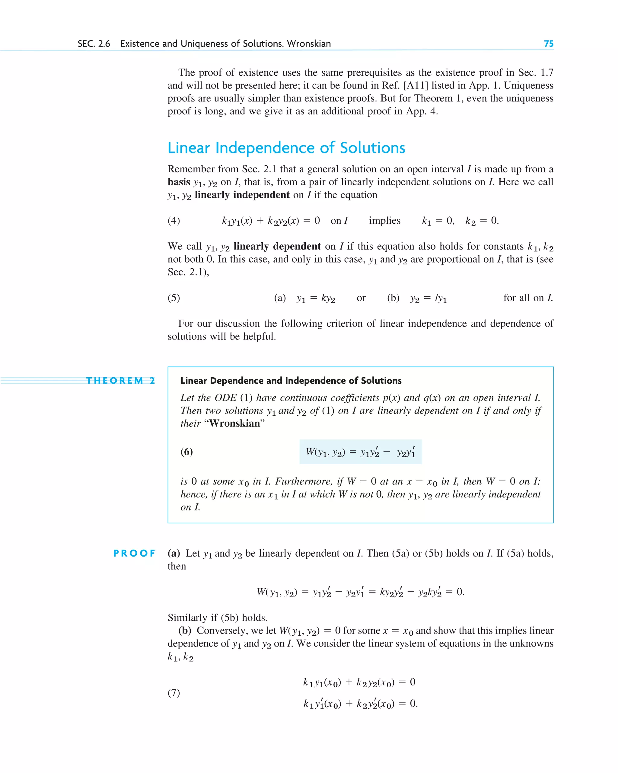 The proof of existence uses the same prerequisites as the existence proof in Sec. 1.7
and will not be presented here; it can be found in Ref. [A11] listed in App. 1. Uniqueness
proofs are usually simpler than existence proofs. But for Theorem 1, even the uniqueness
proof is long, and we give it as an additional proof in App. 4.
Linear Independence of Solutions
Remember from Sec. 2.1 that a general solution on an open interval I is made up from a
basis on I, that is, from a pair of linearly independent solutions on I. Here we call
linearly independent on I if the equation
(4) .
We call linearly dependent on I if this equation also holds for constants
not both 0. In this case, and only in this case, are proportional on I, that is (see
Sec. 2.1),
(5) (a) or (b) for all on I.
For our discussion the following criterion of linear independence and dependence of
solutions will be helpful.
T H E O R E M 2 Linear Dependence and Independence of Solutions
Let the ODE (1) have continuous coefficients and on an open interval I.
Then two solutions of (1) on I are linearly dependent on I if and only if
their “Wronskian”
(6)
is 0 at some in I. Furthermore, if at an in I, then on I;
hence, if there is an in I at which W is not 0, then are linearly independent
on I.
P R O O F (a) Let be linearly dependent on I. Then (5a) or (5b) holds on I. If (5a) holds,
then
Similarly if (5b) holds.
(b) Conversely, we let for some and show that this implies linear
dependence of on I. We consider the linear system of equations in the unknowns
(7)
k1 y1
r(x0)  k2 y2
r(x0)  0.
k1 y1(x0)  k2 y2(x0)  0
k1, k2
y1 and y2
x  x0
W(y1, y2)  0
W(y1, y2)  y1y2
r  y2y1
r  ky2y2
r  y2ky2
r  0.
y1 and y2
y1, y2
x1
W  0
x  x0
W  0
x0
W(y1, y2)  y1y2
r  y2y1
r
y1 and y2
q(x)
p(x)
y2  ly1
y1  ky2
y1 and y2
k1, k2
y1, y2
k1y1(x)  k2y2(x)  0 on I implies k1  0, k2  0
y1, y2
y1, y2
SEC. 2.6 Existence and Uniqueness of Solutions. Wronskian 75
c02.qxd 10/27/10 6:06 PM Page 75
 