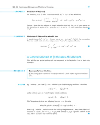 E X A M P L E 1 Illustration of Theorem 2
The functions and are solutions of . Their Wronskian is
.
Theorem 2 shows that these solutions are linearly independent if and only if . Of course, we can see
this directly from the quotient . For we have , which implies linear dependence
(why?).
E X A M P L E 2 Illustration of Theorem 2 for a Double Root
A general solution of on any interval is . (Verify!). The corresponding
Wronskian is not 0, which shows linear independence of and on any interval. Namely,
.
A General Solution of (1) Includes All Solutions
This will be our second main result, as announced at the beginning. Let us start with
existence.
T H E O R E M 3 Existence of a General Solution
If p(x) and q(x) are continuous on an open interval I, then (1) has a general solution
on I.
P R O O F By Theorem 1, the ODE (1) has a solution on I satisfying the initial conditions
and a solution on I satisfying the initial conditions
The Wronskian of these two solutions has at the value
Hence, by Theorem 2, these solutions are linearly independent on I. They form a basis of
solutions of (1) on I, and with arbitrary is a general solution of (1)
on I, whose existence we wanted to prove. 䊏
c1, c2
y  c1y1  c2˛
y2
W(y1(0), y2(0))  y1(x0)y2
r(x0)  y2(x0)y1
r(x0)  1.
x  x0
y2
r(x0)  1.
y2(x0)  0,
y2(x)
y1
r(x0)  0
y1(x0)  1,
y1(x)
䊏
W(x, xex
)  `
ex
xex
ex
(x  1)ex
`  (x  1)e2x
 xe2x
 e2x
 0
xex
ex
y  (c1  c2x)ex
ys  2yr  y  0
䊏
y2  0
v  0
y2y1  tan vx
v  0
W(cos vx, sin vx)  `
cos vx sin vx
v sin vx v cos vx
`  y1y2
r  y2y1
r  v cos2
vx  v sin2
vx  v
ys  v2
y  0
y2  sin vx
y1  cos vx
SEC. 2.6 Existence and Uniqueness of Solutions. Wronskian 77
c02.qxd 10/27/10 6:06 PM Page 77
 