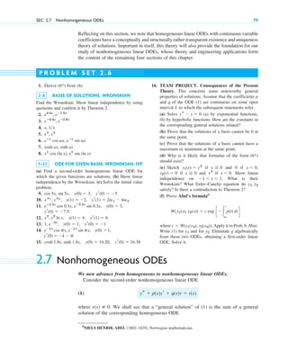 Reflecting on this section, we note that homogeneous linear ODEs with continuous variable
coefficients have a conceptually and structurally rather transparent existence and uniqueness
theory of solutions. Important in itself, this theory will also provide the foundation for our
study of nonhomogeneous linear ODEs, whose theory and engineering applications form
the content of the remaining four sections of this chapter.
SEC. 2.7 Nonhomogeneous ODEs 79
1. Derive (6*) from (6).
2–8 BASIS OF SOLUTIONS. WRONSKIAN
Find the Wronskian. Show linear independence by using
quotients and confirm it by Theorem 2.
2.
3.
4.
5.
6.
7.
8.
9–15 ODE FOR GIVEN BASIS. WRONSKIAN. IVP
(a) Find a second-order homogeneous linear ODE for
which the given functions are solutions. (b) Show linear
independence by the Wronskian. (c) Solve the initial value
problem.
9.
10.
11.
12.
13.
14.
15. cosh 1.8x, sinh 1.8x, y(0)  14.20, yr(0)  16.38
yr(0)  k  p
ekx
cos px, ekx
sin px, y(0)  1,
1, e2x
, y(0)  1, yr(0)  1
x2
, x2
ln x, y(1)  4, yr(1)  6
yr(0)  7.5
eⴚ2.5x
cos 0.3x, eⴚ2.5x
sin 0.3x, y(0)  3,
xm1
, xm2
, y(1)  2, yr(1)  2m1  4m2
cos 5x, sin 5x, y(0)  3, yr(0)  5
xk
cos (ln x), xk
sin (ln x)
cosh ax, sinh ax
eⴚx
cos vx, eⴚx
sin vx
x3
, x2
x, 1x
eⴚ0.4x
, eⴚ2.6x
e4.0x
, eⴚ1.5x
16. TEAM PROJECT. Consequences of the Present
Theory. This concerns some noteworthy general
properties of solutions. Assume that the coefficients p
and q of the ODE (1) are continuous on some open
interval I, to which the subsequent statements refer.
(a) Solve (a) by exponential functions,
(b) by hyperbolic functions. How are the constants in
the corresponding general solutions related?
(b) Prove that the solutions of a basis cannot be 0 at
the same point.
(c) Prove that the solutions of a basis cannot have a
maximum or minimum at the same point.
(d) Why is it likely that formulas of the form (6*)
should exist?
(e) Sketch if and 0 if
if and if Show linear
independence on What is their
Wronskian? What Euler–Cauchy equation do
satisfy? Is there a contradiction to Theorem 2?
(f) Prove Abel’s formula6
where Apply it to Prob. 6. Hint:
Write (1) for and for Eliminate q algebraically
from these two ODEs, obtaining a first-order linear
ODE. Solve it.
y2.
y1
c  W(y1(x0), y2(x0)).
W(y1(x), y2(x))  c exp c冮
x
x0
p(t) dt d
y1, y2
1  x  1.
x  0.
x3
x 0
y2(x)  0
x  0,
x 0
y1(x)  x3
ys  y  0
P R O B L E M S E T 2 . 6
6
NIELS HENRIK ABEL (1802–1829), Norwegian mathematician.
2.7 Nonhomogeneous ODEs
We now advance from homogeneous to nonhomogeneous linear ODEs.
Consider the second-order nonhomogeneous linear ODE
(1)
where We shall see that a “general solution” of (1) is the sum of a general
solution of the corresponding homogeneous ODE
r(x) [ 0.
ys  p(x)yr  q(x)y  r(x)
c02.qxd 10/27/10 6:06 PM Page 79
 