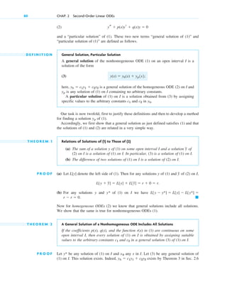 (2)
and a “particular solution” of (1). These two new terms “general solution of (1)” and
“particular solution of (1)” are defined as follows.
D E F I N I T I O N General Solution, Particular Solution
A general solution of the nonhomogeneous ODE (1) on an open interval I is a
solution of the form
(3)
here, is a general solution of the homogeneous ODE (2) on I and
is any solution of (1) on I containing no arbitrary constants.
A particular solution of (1) on I is a solution obtained from (3) by assigning
specific values to the arbitrary constants and in .
Our task is now twofold, first to justify these definitions and then to develop a method
for finding a solution of (1).
Accordingly, we first show that a general solution as just defined satisfies (1) and that
the solutions of (1) and (2) are related in a very simple way.
T H E O R E M 1 Relations of Solutions of (1) to Those of (2)
(a) The sum of a solution y of (1) on some open interval I and a solution of
(2) on I is a solution of (1) on I. In particular, (3) is a solution of (1) on I.
(b) The difference of two solutions of (1) on I is a solution of (2) on I.
P R O O F (a) Let denote the left side of (1). Then for any solutions y of (1) and of (2) on I,
(b) For any solutions y and y* of (1) on I we have
Now for homogeneous ODEs (2) we know that general solutions include all solutions.
We show that the same is true for nonhomogeneous ODEs (1).
T H E O R E M 2 A General Solution of a Nonhomogeneous ODE Includes All Solutions
If the coefficients p(x), q(x), and the function r(x) in (1) are continuous on some
open interval I, then every solution of (1) on I is obtained by assigning suitable
values to the arbitrary constants and in a general solution (3) of (1) on I.
P R O O F Let be any solution of (1) on I and any x in I. Let (3) be any general solution of
(1) on I. This solution exists. Indeed, exists by Theorem 3 in Sec. 2.6
yh  c1y1  c2y2
x0
y*
c2
c1
䊏
r  r  0.
L[y  y*]  L[y]  L[y*] 
L[y  y
~]  L[y]  L[y
~]  r  0  r.
y
~
L[y]
y
~
yp
yh
c2
c1
yp
yh  c1y1  c2y2
y(x)  yh(x)  yp1x2;
ys  p(x)yr  q(x)y  0
80 CHAP. 2 Second-Order Linear ODEs
c02.qxd 10/27/10 6:06 PM Page 80
 