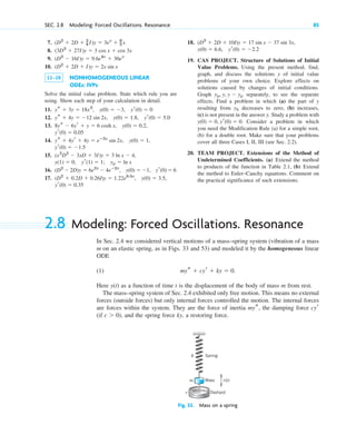 7.
8.
9.
10.
11–18 NONHOMOGENEOUS LINEAR
ODEs: IVPs
Solve the initial value problem. State which rule you are
using. Show each step of your calculation in detail.
11.
12.
13.
14.
15.
16.
17.
yr(0)  0.35
(D2
 0.2D  0.26I)y  1.22e0.5x
, y(0)  3.5,
(D2
 2D)y  6e2x
 4eⴚ2x
, y(0)  1, yr(0)  6
yp  ln x
y(1)  0, yr(1)  1;
(x2
D2
 3xD  3I)y  3 ln x  4,
yr(0)  1.5
ys  4yr  4y  eⴚ2x
sin 2x, y(0)  1,
yr(0)  0.05
8ys  6yr  y  6 cosh x, y(0)  0.2,
ys  4y  12 sin 2x, y(0)  1.8, yr(0)  5.0
ys  3y  18x2
, y(0)  3, yr(0)  0
(D2
 2D  I)y  2x sin x
(D2
 16I)y  9.6e4x
 30ex
(3D2
 27I)y  3 cos x  cos 3x
(D2
 2D  3
4 I)y  3ex
 9
2 x
SEC. 2.8 Modeling: Forced Oscillations. Resonance 85
18.
19. CAS PROJECT. Structure of Solutions of Initial
Value Problems. Using the present method, find,
graph, and discuss the solutions y of initial value
problems of your own choice. Explore effects on
solutions caused by changes of initial conditions.
Graph separately, to see the separate
effects. Find a problem in which (a) the part of y
resulting from decreases to zero, (b) increases,
(c) is not present in the answer y. Study a problem with
Consider a problem in which
you need the Modification Rule (a) for a simple root,
(b) for a double root. Make sure that your problems
cover all three Cases I, II, III (see Sec. 2.2).
20. TEAM PROJECT. Extensions of the Method of
Undetermined Coefficients. (a) Extend the method
to products of the function in Table 2.1, (b) Extend
the method to Euler–Cauchy equations. Comment on
the practical significance of such extensions.
y(0)  0, yr(0)  0.
yh
yp, y, y  yp
yr(0)  2.2
y(0)  6.6,
(D2
 2D  10I)y  17 sin x  37 sin 3x,
2.8 Modeling: Forced Oscillations. Resonance
In Sec. 2.4 we considered vertical motions of a mass–spring system (vibration of a mass
m on an elastic spring, as in Figs. 33 and 53) and modeled it by the homogeneous linear
ODE
(1)
Here as a function of time t is the displacement of the body of mass m from rest.
The mass–spring system of Sec. 2.4 exhibited only free motion. This means no external
forces (outside forces) but only internal forces controlled the motion. The internal forces
are forces within the system. They are the force of inertia the damping force
(if ), and the spring force ky, a restoring force.
c  0
cyr
mys,
y(t)
mys  cyr  ky  0.
Dashpot
Mass
Spring
k
m
c
r(t)
Fig. 53. Mass on a spring
c02.qxd 10/27/10 6:06 PM Page 85
 
