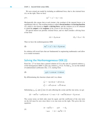 We now extend our model by including an additional force, that is, the external force
on the right. Then we have
(2*)
Mechanically this means that at each instant t the resultant of the internal forces is in
equilibrium with The resulting motion is called a forced motion with forcing function
which is also known as input or driving force, and the solution to be obtained
is called the output or the response of the system to the driving force.
Of special interest are periodic external forces, and we shall consider a driving force
of the form
Then we have the nonhomogeneous ODE
(2)
Its solution will reveal facts that are fundamental in engineering mathematics and allow
us to model resonance.
Solving the Nonhomogeneous ODE (2)
From Sec. 2.7 we know that a general solution of (2) is the sum of a general solution
of the homogeneous ODE (1) plus any solution of (2). To find we use the method
of undetermined coefficients (Sec. 2.7), starting from
(3)
By differentiating this function (chain rule!) we obtain
Substituting and into (2) and collecting the cosine and the sine terms, we get
The cosine terms on both sides must be equal, and the coefficient of the sine term
on the left must be zero since there is no sine term on the right. This gives the two
equations
(4)
(k  mv2
)b  0

vca
 F0
vcb
(k  mv2
)a 
[(k  mv2
)a  vcb] cos vt  [vca  (k  mv2
)b] sin vt  F0 cos vt.
ys
p
yp, yr
p,
ys
p  v2
a cos vt  v2
b sin vt.
yr
p  va sin vt  vb cos vt,
yp(t)  a cos vt  b sin vt.
yp,
yp
yh
mys  cyr  ky  F0 cos vt.
(F0  0, v  0).
r(t)  F0 cos vt
y(t)
r(t),
r(t).
mys  cyr  ky  r(t).
r(t),
86 CHAP. 2 Second-Order Linear ODEs
c02.qxd 10/27/10 6:06 PM Page 86
 