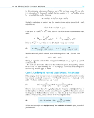 for determining the unknown coefficients a and b. This is a linear system. We can solve
it by elimination. To eliminate b, multiply the first equation by and the second
by and add the results, obtaining
Similarly, to eliminate a, multiply (the first equation by and the second by
and add to get
If the factor is not zero, we can divide by this factor and solve for a
and b,
If we set as in Sec. 2.4, then and we obtain
(5)
We thus obtain the general solution of the nonhomogeneous ODE (2) in the form
(6)
Here is a general solution of the homogeneous ODE (1) and is given by (3) with
coefficients (5).
We shall now discuss the behavior of the mechanical system, distinguishing between
the two cases (no damping) and (damping). These cases will correspond to
two basically different types of output.
Case 1. Undamped Forced Oscillations. Resonance
If the damping of the physical system is so small that its effect can be neglected over the
time interval considered, we can set Then (5) reduces to
and Hence (3) becomes (use )
(7)
Here we must assume that ; physically, the frequency of
the driving force is different from the natural frequency of the system, which is
the frequency of the free undamped motion [see (4) in Sec. 2.4]. From (7) and from (4*)
in Sec. 2.4 we have the general solution of the “undamped system”
(8)
We see that this output is a superposition of two harmonic oscillations of the frequencies
just mentioned.
y(t)  C cos (v0t  d) 
F0
m(v0
2
 v2
)
cos vt.
v0(2p)
v(2p) [cyclessec]
v2
 v0
2
yp(t) 
F0
m(v0
2
 v2
)
cos vt 
F0
k[1  (vv0)2
]
cos vt.
v0
2
 km
b  0.
a  F0[m(v0
2
 v2
)]
c  0.
c  0
c  0
yp
yh
y(t)  yh(t)  yp(t).
b  F0
vc
m2
(v0
2
 v2
)2
 v2
c2
.
a  F0
m(v0
2
 v2
)
m2
(v0
2
 v2
)2
 v2
c2
,
k  mv0
2
2km  v0 ( 0)
b  F0
vc
(k  mv2
)2
 v2
c2
.
a  F0
k  mv2
(k  mv2
)2
 v2
c2
,
(k  mv2
)2
 v2
c2
v2
c2
b  (k  mv2
)2
b  F0vc.
k  mv2
vc
(k  mv2
)2
a  v2
c2
a  F0(k  mv2
).
vc
k  mv2
SEC. 2.8 Modeling: Forced Oscillations. Resonance 87
c02.qxd 10/27/10 6:06 PM Page 87
 