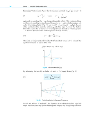 Resonance. We discuss (7). We see that the maximum amplitude of is (put
(9) where
depends on and If , then and tend to infinity. This excitation of large
oscillations by matching input and natural frequencies is called resonance. is
called the resonance factor (Fig. 54), and from (9) we see that is the ratio
of the amplitudes of the particular solution and of the input We shall see
later in this section that resonance is of basic importance in the study of vibrating systems.
In the case of resonance the nonhomogeneous ODE (2) becomes
(10)
Then (7) is no longer valid, and, from the Modification Rule in Sec. 2.7, we conclude that
a particular solution of (10) is of the form
yp(t)  t(a cos v0t  b sin v0t).
ys  v0
2
y 
F0
m cos v0t.
F0 cos vt.
yp
rk  a0F0
r
(v  v0)
a0
r
v : v0
v0.
v
a0
r 
1
1  (vv0)2
.
a0 
F0
k
r
cos vt  1)
yp
88 CHAP. 2 Second-Order Linear ODEs
ω
ρ
ω0
ω
1
Fig. 54. Resonance factor r(v)
By substituting this into (10) we find and . Hence (Fig. 55)
(11) yp(t) 
F0
2mv0
t sin v0t.
b  F0(2mv0)
a  0
yp
t
Fig. 55. Particular solution in the case of resonance
We see that, because of the factor t, the amplitude of the vibration becomes larger and
larger. Practically speaking, systems with very little damping may undergo large vibrations
c02.qxd 10/27/10 6:06 PM Page 88
 