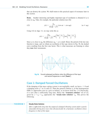 that can destroy the system. We shall return to this practical aspect of resonance later in
this section.
Beats. Another interesting and highly important type of oscillation is obtained if is
close to . Take, for example, the particular solution [see (8)]
(12)
Using (12) in App. 3.1, we may write this as
Since is close to , the difference is small. Hence the period of the last sine
function is large, and we obtain an oscillation of the type shown in Fig. 56, the dashed
curve resulting from the first sine factor. This is what musicians are listening to when
they tune their instruments.
v0  v
v0
v
y(t) 
2F0
m(v0
2
 v2
)
sin a
v0  v
2
tb sin a
v0  v
2
tb.
(v  v0).
y(t) 
F0
m(v0
2
 v2
)
(cos vt  cos v0t)
v0
v
SEC. 2.8 Modeling: Forced Oscillations. Resonance 89
y
t
Fig. 56. Forced undamped oscillation when the difference of the input
and natural frequencies is small (“beats”)
Case 2. Damped Forced Oscillations
If the damping of the mass–spring system is not negligibly small, we have and
a damping term in (1) and (2). Then the general solution of the homogeneous
ODE (1) approaches zero as t goes to infinity, as we know from Sec. 2.4. Practically,
it is zero after a sufficiently long time. Hence the “transient solution” (6) of (2),
given by approaches the “steady-state solution” . This proves the
following.
T H E O R E M 1 Steady-State Solution
After a sufficiently long time the output of a damped vibrating system under a purely
sinusoidal driving force [see (2)] will practically be a harmonic oscillation whose
frequency is that of the input.
yp
y  yh  yp,
yh
cyr
c  0
c02.qxd 10/27/10 6:06 PM Page 89
 