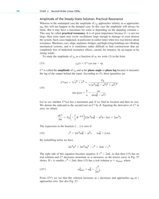 Amplitude of the Steady-State Solution. Practical Resonance
Whereas in the undamped case the amplitude of approaches infinity as approaches
, this will not happen in the damped case. In this case the amplitude will always be
finite. But it may have a maximum for some depending on the damping constant c.
This may be called practical resonance. It is of great importance because if is not too
large, then some input may excite oscillations large enough to damage or even destroy
the system. Such cases happened, in particular in earlier times when less was known about
resonance. Machines, cars, ships, airplanes, bridges, and high-rising buildings are vibrating
mechanical systems, and it is sometimes rather difficult to find constructions that are
completely free of undesired resonance effects, caused, for instance, by an engine or by
strong winds.
To study the amplitude of as a function of , we write (3) in the form
(13)
C* is called the amplitude of and the phase angle or phase lag because it measures
the lag of the output behind the input. According to (5), these quantities are
(14)
Let us see whether has a maximum and, if so, find its location and then its size.
We denote the radicand in the second root in C* by R. Equating the derivative of C* to
zero, we obtain
The expression in the brackets [. . .] is zero if
(15)
By reshuffling terms we have
The right side of this equation becomes negative if so that then (15) has no
real solution and C* decreases monotone as increases, as the lowest curve in Fig. 57
shows. If c is smaller, then (15) has a real solution where
(15*)
From (15*) we see that this solution increases as c decreases and approaches as c
approaches zero. See also Fig. 57.
v0
vmax
2
 v0
2

c2
2m2
.
v  vmax,
c2
 2mk,
v
c2
 2mk,
2m2
v2
 2m2
v0
2
 c2
 2mk  c2
.
(v0
2
 km).
c2
 2m2
(v0
2
 v2
)
dC*
dv
 F0 a
1
2
R32
b [2m2
(v0
2
 v2
)(2v)  2vc2
].
C*(v)
tan h(v) 
b
a

vc
m(v0
2
 v2
)
.
C*(v)  2a2
 b2

F0
2m2
(v0
2
 v2
)2
 v2
c2
,
h
yp
yp(t)  C* cos (vt  h).
v
yp
c
v
v0
v
yp
90 CHAP. 2 Second-Order Linear ODEs
c02.qxd 10/27/10 6:06 PM Page 90
 