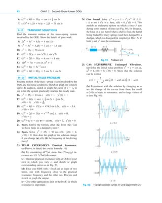 92 CHAP. 2 Second-Order Linear ODEs
k = 1
m = 1
F = 0
F = 1 – t2/π2
F
1
π t
Fig. 59. Problem 24
Fig. 60. Typical solution curves in CAS Experiment 25
6.
7.
8–15 TRANSIENT SOLUTIONS
Find the transient motion of the mass–spring system
modeled by the ODE. Show the details of your work.
8.
9.
10.
11.
12.
13.
14.
15.
16–20 INITIAL VALUE PROBLEMS
Find the motion of the mass–spring system modeled by the
ODE and the initial conditions. Sketch or graph the solution
curve. In addition, sketch or graph the curve of to
see when the system practically reaches the steady state.
16.
17.
18.
19.
20.
21. Beats. Derive the formula after (12) from (12). Can
we have beats in a damped system?
22. Beats. Solve
How does the graph of the solution change
if you change (a) (b) the frequency of the driving
force?
23. TEAM EXPERIMENT. Practical Resonance.
(a) Derive, in detail, the crucial formula (16).
(b) By considering show that in-
creases as decreases.
(c) Illustrate practical resonance with an ODE of your
own in which you vary c, and sketch or graph
corresponding curves as in Fig. 57.
(d) Take your ODE with c fixed and an input of two
terms, one with frequency close to the practical
resonance frequency and the other not. Discuss and
sketch or graph the output.
(e) Give other applications (not in the book) in which
resonance is important.
c ( 12mk)
C*(vmax)
dC*dc
y(0),
(0)  0.
yr
y(0)  2,
ys  25y  99 cos 4.9t,
yr(0)  0
(D2
5I)y  cos pt  sin pt, y(0)  0,
yr(0)  1
(D2
 2D  2I)y  eⴚt2
sin 1
2 t, y(0)  0,
yr(0)  9.4
(D2
 8D  17I)y  474.5 sin 0.5t, y(0)  5.4,
y(0)  0, yr(0)  3
35
(D2
 4I)y  sin t  1
3 sin 3t  1
5 sin 5t,
ys  25y  24 sin t, y(0)  1, yr(0)  1
y  yp
(D2
 4D  8I)y  2 cos 2t  sin 2t
(D2
 I)y  5eⴚt
cos t
(D2
 I)y  cos vt, v2
 1
(D2
 2D  5I)y  4 cos t  8 sin t
(D2
 2I)y  cos 12t  sin12t
ys  16y  56 cos 4t
ys  3yr  3.25y  3 cos t  1.5 sin t
2ys  4yr  6.5y  4 sin 1.5t
(4D2
 12D  9I)y  225  75 sin 3t
(D2
 4D  3I)y  cos t  1
3 cos 3t 24. Gun barrel. Solve if
and 0 if here, This
models an undamped system on which a force F acts
during some interval of time (see Fig. 59), for instance,
the force on a gun barrel when a shell is fired, the barrel
being braked by heavy springs (and then damped by a
dashpot, which we disregard for simplicity). Hint: At
both y and must be continuous.
yr
p
y(0)  0, yr(0)  0.
t : ;
t p
0
ys  y  1  t2
p2
25. CAS EXPERIMENT. Undamped Vibrations.
(a) Solve the initial value problem
Show that the solution
can be written
(b) Experiment with the solution by changing to
see the change of the curves from those for small
to beats, to resonance, and to large values of
(see Fig. 60).
v
v (0)
v
y(t) 
2
1  v2
sin [1
2 (1  v)t] sin [1
2 (1  v)t].
v2
 1, y(0)  0, yr(0)  0.
ys  y  cos vt,
10π 20π
1
–1
ω = 0.2
20π
10
–10
ω = 0.9
0.04
–0.04
0.04
ω = 6
10π
c02.qxd 10/27/10 6:06 PM Page 92
 