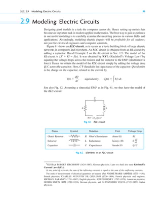 2.9 Modeling: Electric Circuits
Designing good models is a task the computer cannot do. Hence setting up models has
become an important task in modern applied mathematics. The best way to gain experience
in successful modeling is to carefully examine the modeling process in various fields and
applications. Accordingly, modeling electric circuits will be profitable for all students,
not just for electrical engineers and computer scientists.
Figure 61 shows an RLC-circuit, as it occurs as a basic building block of large electric
networks in computers and elsewhere. An RLC-circuit is obtained from an RL-circuit by
adding a capacitor. Recall Example 2 on the RL-circuit in Sec. 1.5: The model of the
RL-circuit is It was obtained by KVL (Kirchhoff’s Voltage Law)7
by
equating the voltage drops across the resistor and the inductor to the EMF (electromotive
force). Hence we obtain the model of the RLC-circuit simply by adding the voltage drop
Q C across the capacitor. Here, C F (farads) is the capacitance of the capacitor. Q coulombs
is the charge on the capacitor, related to the current by
See also Fig. 62. Assuming a sinusoidal EMF as in Fig. 61, we thus have the model of
the RLC-circuit
I(t) 
dQ
dt
, equivalently Q(t)  冮I(t) dt.

LIr  RI  E(t).
SEC. 2.9 Modeling: Electric Circuits 93
7
GUSTAV ROBERT KIRCHHOFF (1824–1887), German physicist. Later we shall also need Kirchhoff’s
Current Law (KCL):
At any point of a circuit, the sum of the inflowing currents is equal to the sum of the outflowing currents.
The units of measurement of electrical quantities are named after ANDRÉ MARIE AMPÈRE (1775–1836),
French physicist, CHARLES AUGUSTIN DE COULOMB (1736–1806), French physicist and engineer,
MICHAEL FARADAY (1791–1867), English physicist, JOSEPH HENRY (1797–1878), American physicist,
GEORG SIMON OHM (1789–1854), German physicist, and ALESSANDRO VOLTA (1745–1827), Italian
physicist.
R L
C
E(t) = E0
sin ωt
ω
Fig. 61. RLC-circuit
Fig. 62. Elements in an RLC-circuit
Name
Ohm’s Resistor
Inductor
Capacitor
Symbol Notation
R Ohm’s Resistance
L Inductance
C Capacitance
Unit
ohms ( )
henrys (H)
farads (F)
Voltage Drop
RI
L
Q/C
dI
dt
c02.qxd 10/27/10 6:06 PM Page 93
 