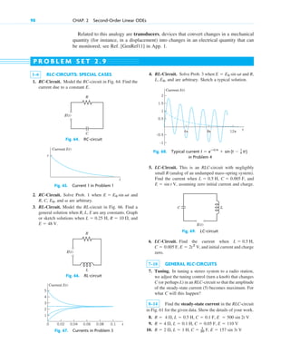 Related to this analogy are transducers, devices that convert changes in a mechanical
quantity (for instance, in a displacement) into changes in an electrical quantity that can
be monitored; see Ref. [GenRef11] in App. 1.
98 CHAP. 2 Second-Order Linear ODEs
1–6 RLC-CIRCUITS: SPECIAL CASES
1. RC-Circuit. Model the RC-circuit in Fig. 64. Find the
current due to a constant E.
P R O B L E M S E T 2 . 9
Fig. 64. RC-circuit
2. RC-Circuit. Solve Prob. 1 when and
R, C, , and are arbitrary.
3. RL-Circuit. Model the RL-circuit in Fig. 66. Find a
general solution when R, L, E are any constants. Graph
or sketch solutions when H, , and
E  48 V.
R  10
L  0.25
v
E0
E  E0 sin vt
4. RL-Circuit. Solve Prob. 3 when and R,
L, and are arbitrary. Sketch a typical solution.
E0,
E  E0 sin vt
5. LC-Circuit. This is an RLC-circuit with negligibly
small R (analog of an undamped mass–spring system).
Find the current when , , and
, assuming zero initial current and charge.
E  sin t V
C  0.005 F
L  0.5 H
6. LC-Circuit. Find the current when ,
F, , and initial current and charge
zero.
7–18 GENERAL RLC-CIRCUITS
7. Tuning. In tuning a stereo system to a radio station,
we adjust the tuning control (turn a knob) that changes
C (or perhaps L) in an RLC-circuit so that the amplitude
of the steady-state current (5) becomes maximum. For
what C will this happen?
8–14 Find the steady-state current in the RLC-circuit
in Fig. 61 for the given data. Show the details of your work.
8.
9.
10. R  2 , L  1 H, C  1
20 F, E  157 sin 3t V
R  4 , L  0.1 H, C  0.05 F, E  110 V
R  4 , L  0.5 H, C  0.1 F, E  500 sin 2t V
E  2t2
V
C  0.005
L  0.5 H
E(t)
C
R
Fig. 65. Current 1 in Problem 1
Current I(t)
t
c
Fig. 67. Currents in Problem 3
0.02
0 0.04 0.06 0.08 0.1
Current I(t)
t
1
2
3
4
5
Fig. 68. Typical current
in Problem 4
I  eⴚ0.1t
 sin (t  1
4 p)
0.5
–0.5
–1
1
1.5
2
Current I(t)
t
12π
4π 8π
Fig. 66. RL-circuit
E(t)
L
R
Fig. 69. LC-circuit
C L
E(t)
c02.qxd 10/27/10 6:06 PM Page 98
 