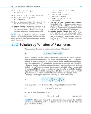 11.
12.
13.
14. Prove the claim in the text that if (hence
then the transient current approaches as
15. Cases of damping. What are the conditions for an
RLC-circuit to be (I) overdamped, (II) critically damped,
(III) underdamped? What is the critical resistance
(the analog of the critical damping constant )?
16–18 Solve the initial value problem for the RLC-
circuit in Fig. 61 with the given data, assuming zero initial
current and charge. Graph or sketch the solution. Show the
details of your work.
21mk
Rcrit
t : .
Ip
R  0),
R  0
E  12,000 sin 25t V
R  12, L  1.2 H, C  20
3
# 10ⴚ3
F,
R  0.2 , L  0.1 H, C  2 F, E  220 sin 314t V
E  220 sin 10t V
R  12 , L  0.4 H, C  1
80 F,
SEC. 2.10 Solution by Variation of Parameters 99
16.
17.
18.
19. WRITING REPORT. Mechanic-Electric Analogy.
Explain Table 2.2 in a 1–2 page report with examples,
e.g., the analog (with ) of a mass–spring system
of mass 5 kg, damping constant 10 kg sec, spring constant
, and driving force
20. Complex Solution Method. Solve
by substituting
(K unknown) and its derivatives and taking the real
part of the solution . Show agreement with (2), (4).
Hint: Use (11) cf. Sec. 2.2,
and i2
 1.
eivt
 cos vt  i sin vt;
I
~
p
Ip
Ip  Keivt
i  11,
I
~
C  E0eivt
,
LI
~
s  RI
~
r 
220 cos 10t kgsec.
60 kgsec2

L  1 H
E  820 cos 10t V
R  18 , L  1 H, C  12.5 # 10ⴚ3
F,
E  600 (cos t  4 sin t) V
R  6 , L  1 H, C  0.04 F,
E  100 sin 10t V
R  8 , L  0.2 H, C  12.5 # 10ⴚ3
F,
2.10 Solution by Variation of Parameters
We continue our discussion of nonhomogeneous linear ODEs, that is
(1)
In Sec. 2.6 we have seen that a general solution of (1) is the sum of a general solution
of the corresponding homogeneous ODE and any particular solution of (1). To obtain
when is not too complicated, we can often use the method of undetermined coefficients,
as we have shown in Sec. 2.7 and applied to basic engineering models in Secs. 2.8 and 2.9.
However, since this method is restricted to functions whose derivatives are of a form
similar to itself (powers, exponential functions, etc.), it is desirable to have a method valid
for more general ODEs (1), which we shall now develop. It is called the method of variation
of parameters and is credited to Lagrange (Sec. 2.1). Here p, q, r in (1) may be variable
(given functions of x), but we assume that they are continuous on some open interval I.
Lagrange’s method gives a particular solution of (1) on I in the form
(2)
where form a basis of solutions of the corresponding homogeneous ODE
(3)
on I, and W is the Wronskian of
(4) (see Sec. 2.6).
CAUTION! The solution formula (2) is obtained under the assumption that the ODE
is written in standard form, with as the first term as shown in (1). If it starts with
divide first by f(x).
f(x)ys,
ys
W  y1y2
r  y2y1
r
y1, y2,
ys  p(x)yr  q(x)y  0
y1, y2
yp(x)  y1 冮
y2r
W
dx  y2 冮
y1r
W
dx
yp
r(x)
r(x)
r(x)
yp
yp
yh
ys  p(x)yr  q(x)y  r(x).
c02.qxd 10/27/10 6:06 PM Page 99
 