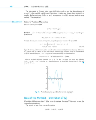 The integration in (2) may often cause difficulties, and so may the determination of
if (1) has variable coefficients. If you have a choice, use the previous method. It is
simpler. Before deriving (2) let us work an example for which you do need the new
method. (Try otherwise.)
E X A M P L E 1 Method of Variation of Parameters
Solve the nonhomogeneous ODE
Solution. A basis of solutions of the homogeneous ODE on any interval is . This gives
the Wronskian
From (2), choosing zero constants of integration, we get the particular solution of the given ODE
(Fig. 70)
Figure 70 shows and its first term, which is small, so that essentially determines the shape of the curve
of . (Recall from Sec. 2.8 that we have seen in connection with resonance, except for notation.) From
and the general solution of the homogeneous ODE we obtain the answer
Had we included integration constants in (2), then (2) would have given the additional
that is, a general solution of the given ODE directly from (2). This will
always be the case. 䊏
c1 cos x  c2 sin x  c1y1  c2y2,
c1, c2
y  yh  yp  (c1  ln ƒ cos x ƒ) cos x  (c2  x) sin x.
yh  c1y1  c2y2
yp
x sin x
yp
x sin x
yp
 cos x ln ƒ cos x ƒ  x sin x
yp  cos x冮sin x sec x dx  sin x 冮cos x sec x dx
W(y1, y2)  cos x cos x  sin x (sin x)  1.
y1  cos x, y2  sin x
ys  y  sec x 
1
cos x
.
y1, y2
100 CHAP. 2 Second-Order Linear ODEs
y
x
0
4 8
2
5
10
–5
–10
6 10 12
Fig. 70. Particular solution yp and its first term in Example 1
Idea of the Method. Derivation of (2)
What idea did Lagrange have? What gave the method the name? Where do we use the
continuity assumptions?
The idea is to start from a general solution
yh(x)  c1y1(x)  c2y2(x)
c02.qxd 10/27/10 6:06 PM Page 100
 