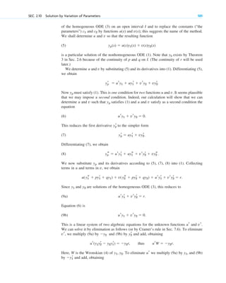 of the homogeneous ODE (3) on an open interval I and to replace the constants (“the
parameters”) and by functions and this suggests the name of the method.
We shall determine u and v so that the resulting function
(5)
is a particular solution of the nonhomogeneous ODE (1). Note that exists by Theorem
3 in Sec. 2.6 because of the continuity of p and q on I. (The continuity of r will be used
later.)
We determine u and v by substituting (5) and its derivatives into (1). Differentiating (5),
we obtain
Now must satisfy (1). This is one condition for two functions u and v. It seems plausible
that we may impose a second condition. Indeed, our calculation will show that we can
determine u and v such that satisfies (1) and u and v satisfy as a second condition the
equation
(6)
This reduces the first derivative to the simpler form
(7)
Differentiating (7), we obtain
(8)
We now substitute and its derivatives according to (5), (7), (8) into (1). Collecting
terms in u and terms in v, we obtain
Since and are solutions of the homogeneous ODE (3), this reduces to
(9a)
Equation (6) is
(9b)
This is a linear system of two algebraic equations for the unknown functions and
We can solve it by elimination as follows (or by Cramer’s rule in Sec. 7.6). To eliminate
we multiply (9a) by and (9b) by and add, obtaining
Here, W is the Wronskian (4) of To eliminate we multiply (9a) by and (9b)
by and add, obtaining
y1
r
y1,
ur
y1, y2.
ur(y1y2
r  y2y1
r)  y2r, thus urW  y2r.
y2
r
y2
vr,
vr.
ur
ury1  vry2  0.
ury1
r  vry2
r  r.
y2
y1
u(y1
s  py1
r  qy1)  v(y2
s  py2
r  qy2)  ury1
r  vry2
r  r.
yp
yp
s  ury1
r  uy1
s  vry2
r  vy2
s.
yp
r  uy1
r  vy2
r.
yp
r
ury1  vry2  0.
yp
yp
yp
r  ury1  uy1
r  vry2  vy2
r.
yh
yp(x)  u(x)y1(x)  v(x)y2(x)
v(x);
u(x)
c2
c1
SEC. 2.10 Solution by Variation of Parameters 101
c02.qxd 10/27/10 6:06 PM Page 101
 