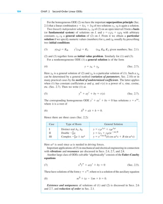 For the homogeneous ODE (2) we have the important superposition principle (Sec.
2.1) that a linear combination of two solutions is again a solution.
Two linearly independent solutions of (2) on an open interval I form a basis
(or fundamental system) of solutions on I. and with arbitrary
constants a general solution of (2) on I. From it we obtain a particular
solution if we specify numeric values (numbers) for and usually by prescribing
two initial conditions
(3) given numbers; Sec. 2.1).
(2) and (3) together form an initial value problem. Similarly for (1) and (3).
For a nonhomogeneous ODE (1) a general solution is of the form
(4) (Sec. 2.7).
Here is a general solution of (2) and is a particular solution of (1). Such a
can be determined by a general method (variation of parameters, Sec. 2.10) or in
many practical cases by the method of undetermined coefficients. The latter applies
when (1) has constant coefficients p and q, and is a power of x, sine, cosine,
etc. (Sec. 2.7). Then we write (1) as
(5) (Sec. 2.7).
The corresponding homogeneous ODE has solutions
where is a root of
(6)
Hence there are three cases (Sec. 2.2):
l2
 al  b  0.
l
y  elx
,
yr  ayr  by  0
ys  ayr  by  r(x)
r(x)
yp
yp
yh
y  yh  yp
(x0, K0, K1
yr(x0)  K1
y(x0)  K0,
c2,
c1
c1, c2
y  c1y1  c2y2
y1, y2
y1, y2
y  ky1  ly2
104 CHAP. 2 Second-Order Linear ODEs
Case Type of Roots General Solution
I Distinct real
II Double
III Complex y  eⴚax2
(A cos v*x  B sin v*x)
1
2 a  iv*
y  (c1  c2x)eax2
1
2 a
y  c1el1x
 c2el2x
l1, l2
Here is used since is needed in driving forces.
Important applications of (5) in mechanical and electrical engineering in connection
with vibrations and resonance are discussed in Secs. 2.4, 2.7, and 2.8.
Another large class of ODEs solvable “algebraically” consists of the Euler–Cauchy
equations
(7) (Sec. 2.5).
These have solutions of the form where m is a solution of the auxiliary equation
(8)
Existence and uniqueness of solutions of (1) and (2) is discussed in Secs. 2.6
and 2.7, and reduction of order in Sec. 2.1.
m2
 (a  1)m  b  0.
y  xm
,
x2
ys  axyr  by  0
v
v*
c02.qxd 10/27/10 6:06 PM Page 104
 