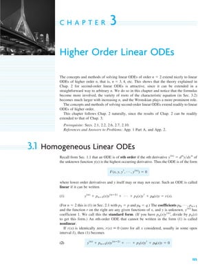 105
C H A P T E R 3
Higher Order Linear ODEs
The concepts and methods of solving linear ODEs of order extend nicely to linear
ODEs of higher order n, that is, etc. This shows that the theory explained in
Chap. 2 for second-order linear ODEs is attractive, since it can be extended in a
straightforward way to arbitrary n. We do so in this chapter and notice that the formulas
become more involved, the variety of roots of the characteristic equation (in Sec. 3.2)
becomes much larger with increasing n, and the Wronskian plays a more prominent role.
The concepts and methods of solving second-order linear ODEs extend readily to linear
ODEs of higher order.
This chapter follows Chap. 2 naturally, since the results of Chap. 2 can be readily
extended to that of Chap. 3.
Prerequisite: Secs. 2.1, 2.2, 2.6, 2.7, 2.10.
References and Answers to Problems: App. 1 Part A, and App. 2.
3.1 Homogeneous Linear ODEs
Recall from Sec. 1.1 that an ODE is of nth order if the nth derivative of
the unknown function is the highest occurring derivative. Thus the ODE is of the form
where lower order derivatives and y itself may or may not occur. Such an ODE is called
linear if it can be written
(1)
(For this is (1) in Sec. 2.1 with and .) The coefficients
and the function r on the right are any given functions of x, and y is unknown. has
coefficient 1. We call this the standard form. (If you have divide by
to get this form.) An nth-order ODE that cannot be written in the form (1) is called
nonlinear.
If is identically zero, (zero for all x considered, usually in some open
interval I), then (1) becomes
(2) y(n)
⫹ pnⴚ1(x)y(nⴚ1)
⫹ Á ⫹ p1(x)yr ⫹ p0(x)y ⫽ 0
r(x) ⬅ 0
r(x)
pn(x)
pn(x)y(n)
,
y(n)
p0, Á , pnⴚ1
p0 ⫽ q
p1 ⫽ p
n ⫽ 2
y(n)
⫹ pnⴚ1(x)y(nⴚ1)
⫹ Á ⫹ p1(x)yr ⫹ p0(x)y ⫽ r(x).
F(x, y, yr, Á , y(n)
) ⫽ 0
y(x)
y(n)
⫽ dn
ydxn
n ⫽ 3, 4,
n ⫽ 2
c03.qxd 10/27/10 6:20 PM Page 105
 