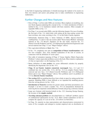 to the field of engineering mathematics. It should encourage the students to be creative in
their own interests and careers and perhaps also to make contributions to engineering
mathematics.
Further Changes and New Features
• Parts of Chap. 1 on first-order ODEs are rewritten. More emphasis on modeling, also
new block diagram explaining this concept in Sec. 1.1. Early introduction of Euler’s
method in Sec. 1.2 to familiarize student with basic numerics. More examples of
separable ODEs in Sec. 1.3.
• For Chap. 2, on second-order ODEs, note the following changes: For ease of reading,
the first part of Sec. 2.4, which deals with setting up the mass-spring system, has
been rewritten; also some rewriting in Sec. 2.5 on the Euler–Cauchy equation.
• Substantially shortened Chap. 5, Series Solutions of ODEs. Special Functions:
combined Secs. 5.1 and 5.2 into one section called “Power Series Method,” shortened
material in Sec. 5.4 Bessel’s Equation (of the first kind), removed Sec. 5.7
(Sturm–Liouville Problems) and Sec. 5.8 (Orthogonal Eigenfunction Expansions) and
moved material into Chap. 11 (see “Major Changes” above).
• New equivalent definition of basis (Sec. 7.4).
• In Sec. 7.9, completely new part on composition of linear transformations with
two new examples. Also, more detailed explanation of the role of axioms, in
connection with the definition of vector space.
• New table of orientation (opening of Chap. 8 “Linear Algebra: Matrix Eigenvalue
Problems”) where eigenvalue problems occur in the book. More intuitive explanation
of what an eigenvalue is at the begining of Sec. 8.1.
• Better definition of cross product (in vector differential calculus) by properly
identifying the degenerate case (in Sec. 9.3).
• Chap. 11 on Fourier Analysis extensively rearranged: Secs. 11.2 and 11.3
combined into one section (Sec. 11.2), old Sec. 11.4 on complex Fourier Series
removed and new Secs. 11.5 (Sturm–Liouville Problems) and 11.6 (Orthogonal
Series) put in (see “Major Changes” above). New problems (new!) in problem set
11.9 on discrete Fourier transform.
• New section 12.5 on modeling heat flow from a body in space by setting up the heat
equation. Modeling PDEs is more difficult so we separated the modeling process
from the solving process (in Sec. 12.6).
• Introduction to Numerics rewritten for greater clarity and better presentation; new
Example 1 on how to round a number. Sec. 19.3 on interpolation shortened by
removing the less important central difference formula and giving a reference instead.
• Large new footnote with historical details in Sec. 22.3, honoring George Dantzig,
the inventor of the simplex method.
• Traveling salesman problem now described better as a “difficult” problem, typical
of combinatorial optimization (in Sec. 23.2). More careful explanation on how to
compute the capacity of a cut set in Sec. 23.6 (Flows on Networks).
• In Chap. 24, material on data representation and characterization restructured in
terms of five examples and enlarged to include empirical rule on distribution of
Preface xi
fpref.qxd 11/8/10 3:16 PM Page xi
 