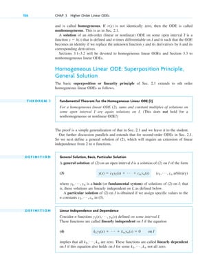 and is called homogeneous. If is not identically zero, then the ODE is called
nonhomogeneous. This is as in Sec. 2.1.
A solution of an nth-order (linear or nonlinear) ODE on some open interval I is a
function that is defined and n times differentiable on I and is such that the ODE
becomes an identity if we replace the unknown function y and its derivatives by h and its
corresponding derivatives.
Sections 3.1–3.2 will be devoted to homogeneous linear ODEs and Section 3.3 to
nonhomogeneous linear ODEs.
Homogeneous Linear ODE: Superposition Principle,
General Solution
The basic superposition or linearity principle of Sec. 2.1 extends to nth order
homogeneous linear ODEs as follows.
T H E O R E M 1 Fundamental Theorem for the Homogeneous Linear ODE (2)
For a homogeneous linear ODE (2), sums and constant multiples of solutions on
some open interval I are again solutions on I. (This does not hold for a
nonhomogeneous or nonlinear ODE!)
The proof is a simple generalization of that in Sec. 2.1 and we leave it to the student.
Our further discussion parallels and extends that for second-order ODEs in Sec. 2.1.
So we next define a general solution of (2), which will require an extension of linear
independence from 2 to n functions.
D E F I N I T I O N General Solution, Basis, Particular Solution
A general solution of (2) on an open interval I is a solution of (2) on I of the form
(3)
where is a basis (or fundamental system) of solutions of (2) on I; that
is, these solutions are linearly independent on I, as defined below.
A particular solution of (2) on I is obtained if we assign specific values to the
n constants in (3).
D E F I N I T I O N Linear Independence and Dependence
Consider n functions defined on some interval I.
These functions are called linearly independent on I if the equation
(4)
implies that all are zero. These functions are called linearly dependent
on I if this equation also holds on I for some not all zero.
k1, Á , kn
k1, Á , kn
k1y1(x) ⫹ Á ⫹ knyn(x) ⫽ 0 on I
y1(x), Á , yn(x)
c1, Á , cn
y1, Á , yn
(c1, Á , cn arbitrary)
y(x) ⫽ c1y1(x) ⫹ Á ⫹ cnyn(x)
y ⫽ h(x)
r(x)
106 CHAP. 3 Higher Order Linear ODEs
c03.qxd 10/27/10 6:20 PM Page 106
 