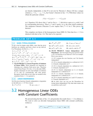 are linearly independent, so that W is not zero by Theorem 3. Hence (10) has a unique
solution (by Cramer’s theorem in Sec. 7.7). With these values we
obtain the particular solution
on I. Equation (10) shows that and its first derivatives agree at with Y and
its corresponding derivatives. That is, and Y satisfy, at , the same initial conditions.
The uniqueness theorem (Theorem 2) now implies that on I. This proves the
theorem.
This completes our theory of the homogeneous linear ODE (2). Note that for it is
identical with that in Sec. 2.6. This had to be expected.
n ⫽ 2
䊏
y* ⬅ Y
x0
y*
x0
n ⫺ 1
y*
y*(x) ⫽ C1y1(x) ⫹ Á ⫹ Cnyn(x)
c1 ⫽ C1, Á , cn ⫽ Cn
SEC. 3.2 Homogeneous Linear ODEs with Constant Coefficients 111
1–6 BASES: TYPICAL EXAMPLES
To get a feel for higher order ODEs, show that the given
functions are solutions and form a basis on any interval.
Use Wronskians. In Prob. 6,
1.
2.
3.
4.
5.
6.
7. TEAM PROJECT. General Properties of Solutions
of Linear ODEs. These properties are important in
obtaining new solutions from given ones. Therefore
extend Team Project 38 in Sec. 2.2 to nth-order ODEs.
Explore statements on sums and multiples of solutions
of (1) and (2) systematically and with proofs.
Recognize clearly that no new ideas are needed in this
extension from to general n.
8–15 LINEAR INDEPENDENCE
Are the given functions linearly independent or dependent
on the half-axis Give reason.
8. 9. tan x, cot x, 1
x2
, 1x2
, 0
x ⱖ 0?
n ⫽ 2
1, x2
, x4
, x2
yt ⫺ 3xys ⫹ 3yr ⫽ 0
1, eⴚx
cos 2x, eⴚx
sin 2x, yt ⫹ 2ys ⫹ 5yr ⫽ 0
eⴚ4x
, xeⴚ4x
, x2
eⴚ4x
, yt⫹ 12ys⫹ 48yr⫹ 64y ⫽ 0
cos x, sin x, x cos x, x sin x, yiv
⫹ 2ys ⫹ y ⫽ 0
ex
, eⴚx
, e2x
, yt ⫺ 2ys ⫺ yr ⫹ 2y ⫽ 0
1, x, x2
, x3
, yiv
⫽ 0
x ⬎ 0,
P R O B L E M S E T 3 . 1
10. 11.
12. 13.
14. 15.
16. TEAM PROJECT. Linear Independence and
Dependence. (a) Investigate the given question about
a set S of functions on an interval I. Give an example.
Prove your answer.
(1) If S contains the zero function, can S be linearly
independent?
(2) If S is linearly independent on a subinterval J of I,
is it linearly independent on I?
(3) If S is linearly dependent on a subinterval J of I,
is it linearly dependent on I?
(4) If S is linearly independent on I, is it linearly
independent on a subinterval J?
(5) If S is linearly dependent on I, is it linearly
independent on a subinterval J?
(6) If S is linearly dependent on I, and if T contains S,
is T linearly dependent on I?
(b) In what cases can you use the Wronskian for
testing linear independence? By what other means can
you perform such a test?
cosh 2x, sinh 2x, e2x
cos2
x, sin2
x, 2p
sin x, cos x, sin 2x
sin2
x, cos2
x, cos 2x
ex
cos x, ex
sin x, ex
e2x
, xe2x
, x2
e2x
3.2 Homogeneous Linear ODEs
with Constant Coefficients
We proceed along the lines of Sec. 2.2, and generalize the results from to arbitrary n.
We want to solve an nth-order homogeneous linear ODE with constant coefficients,
written as
(1) y(n)
⫹ anⴚ1y(nⴚ1)
⫹ Á ⫹ a1yr ⫹ a0y ⫽ 0
n ⫽ 2
c03.qxd 10/27/10 6:20 PM Page 111
 