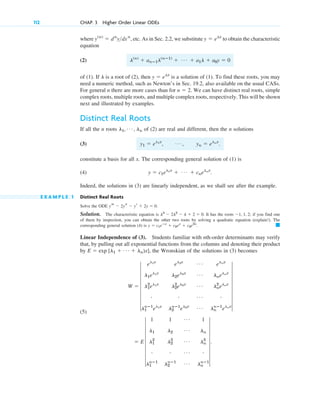 where etc. As in Sec. 2.2, we substitute to obtain the characteristic
equation
(2)
of (1). If is a root of (2), then is a solution of (1). To find these roots, you may
need a numeric method, such as Newton’s in Sec. 19.2, also available on the usual CASs.
For general n there are more cases than for We can have distinct real roots, simple
complex roots, multiple roots, and multiple complex roots, respectively. This will be shown
next and illustrated by examples.
Distinct Real Roots
If all the n roots of (2) are real and different, then the n solutions
(3)
constitute a basis for all x. The corresponding general solution of (1) is
(4)
Indeed, the solutions in (3) are linearly independent, as we shall see after the example.
E X A M P L E 1 Distinct Real Roots
Solve the ODE
Solution. The characteristic equation is It has the roots if you find one
of them by inspection, you can obtain the other two roots by solving a quadratic equation (explain!). The
corresponding general solution (4) is
Linear Independence of (3). Students familiar with nth-order determinants may verify
that, by pulling out all exponential functions from the columns and denoting their product
by the Wronskian of the solutions in (3) becomes
(5)
⫽ E 7
1 1 Á 1
l1 l2
Á ln
l1
2
l2
2 Á ln
2
# # Á #
l1
nⴚ1
l2
nⴚ1 Á ln
nⴚ1
7.
W ⫽ 7
el1x
el2x Á elnx
l1el1x
l2el2x Á lnelnx
l1
2
el1x
l2
2
el2x Á ln
2
elnx
# # Á #
l1
nⴚ1
el1x
l2
nⴚ1
el2x Á ln
nⴚ1
elnx
7
E ⫽ exp [l1 ⫹ Á ⫹ ln)x],
䊏
y ⫽ c1eⴚx
⫹ c2ex
⫹ c3e2x
.
⫺1, 1, 2;
l3
⫺ 2l2
⫺ l ⫹ 2 ⫽ 0.
yt ⫺ 2ys ⫺ yr ⫹ 2y ⫽ 0.
y ⫽ c1el1x
⫹ Á ⫹ cnelnx
.
y1 ⫽ el1x
, Á , yn ⫽ elnx
.
l1, Á , ln
n ⫽ 2.
y ⫽ elx
l
l(n)
⫹ anⴚ1l(nⴚ1)
⫹ Á ⫹ a1l ⫹ a0y ⫽ 0
y ⫽ elx
y(n)
⫽ dn
ydxn
,
112 CHAP. 3 Higher Order Linear ODEs
c03.qxd 10/27/10 6:20 PM Page 112
 