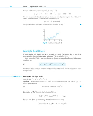 From this and the initial conditions we obtain, by setting ,
(a) (b) (c)
We solve this system for the unknowns A, B, Equation (a) minus Equation (c) gives
Then from (a) and from (b). The solution is (Fig. 73)
This gives the solution curve, which oscillates about (dashed in Fig. 73). 䊏
ex
y ⫽ ex
⫹ 3 cos 10x ⫹ sin 10x.
B ⫽ 1
c1 ⫽ 1
101A ⫽ 303, A ⫽ 3.
c1.
c1 ⫺ 100A ⫽ ⫺299.
c1 ⫹ 10B ⫽ 11,
c1 ⫹ A ⫽ 4,
x ⫽ 0
114 CHAP. 3 Higher Order Linear ODEs
4
0
0
10
3
2
1 x
y
20
Fig. 73. Solution in Example 2
Multiple Real Roots
If a real double root occurs, say, then in (3), and we take and as
corresponding linearly independent solutions. This is as in Sec. 2.2.
More generally, if is a real root of order m, then m corresponding linearly independent
solutions are
(7)
We derive these solutions after the next example and indicate how to prove their linear
independence.
E X A M P L E 3 Real Double and Triple Roots
Solve the ODE
Solution. The characteristic equation has the roots and
and the answer is
(8)
Derivation of (7). We write the left side of (1) as
Let Then by performing the differentiations we have
L[elx
] ⫽ (ln
⫹ anⴚ1lnⴚ1
⫹ Á ⫹ a0)elx
.
y ⫽ elx
.
L[y] ⫽ y(n)
⫹ anⴚ1y(nⴚ1)
⫹ Á ⫹ a0y.
䊏
y ⫽ c1 ⫹ c2x ⫹ (c3 ⫹ c4x ⫹ c5x2
)ex
.
l5 ⫽ 1,
l3 ⫽ l4 ⫽
l1 ⫽ l2 ⫽ 0,
l5
⫺ 3l4
⫹ 3l3
⫺ l2
⫽ 0
yv
⫺ 3yiv
⫹ 3yt ⫺ ys ⫽ 0.
elx
, xelx
, x2
elx
, Á , xmⴚ1
elx
.
l
xy1
y1
y1 ⫽ y2
l1 ⫽ l2,
c03.qxd 10/27/10 6:20 PM Page 114
 