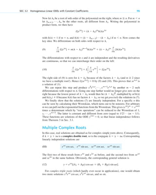 Now let be a root of mth order of the polynomial on the right, where For
let be the other roots, all different from Writing the polynomial in
product form, we then have
with if and if Now comes the
key idea: We differentiate on both sides with respect to
(9)
The differentiations with respect to x and are independent and the resulting derivatives
are continuous, so that we can interchange their order on the left:
(10)
The right side of (9) is zero for because of the factors (and since
we have a multiple root!). Hence by (9) and (10). This proves that is
a solution of (1).
We can repeat this step and produce by another such
differentiations with respect to Going one step further would no longer give zero on the
right because the lowest power of would then be multiplied by
and because has no factors so we get precisely the solutions in (7).
We finally show that the solutions (7) are linearly independent. For a specific n this
can be seen by calculating their Wronskian, which turns out to be nonzero. For arbitrary
m we can pull out the exponential functions from the Wronskian. This gives
times a determinant which by “row operations” can be reduced to the Wronskian of 1,
The latter is constant and different from zero (equal to
These functions are solutions of the ODE so that linear independence follows
from Theroem 3 in Sec. 3.1.
Multiple Complex Roots
In this case, real solutions are obtained as for complex simple roots above. Consequently,
if is a complex double root, so is the conjugate Corresponding
linearly independent solutions are
(11)
The first two of these result from and as before, and the second two from
and in the same fashion. Obviously, the corresponding general solution is
(12)
For complex triple roots (which hardly ever occur in applications), one would obtain
two more solutions and so on.
x2
egx
cos vx, x2
egx
sin vx,
y ⫽ egx
[(A1 ⫹ A2x) cos vx ⫹ (B1 ⫹ B2x) sin vx].
xelx
xelx
elx
elx
egx
cos vx, egx
sin vx, xegx
cos vx, xegx
sin vx.
l ⫽ g ⫺ iv.
l ⫽ g ⫹ iv
y(m)
⫽ 0,
1!2! Á (m ⫺ 1)!).
x, Á , xmⴚ1
.
(elx
)m
⫽ elmx
l ⫺ l1;
h(l)
h(l1) ⫽ 0
m!h(l)
(l ⫺ l1)0
,
l ⫺ l1
l.
m ⫺ 2
x2
el1x
, Á , xmⴚ1
el1x
xel1x
L[xel1x
] ⫽ 0
m ⭌ 2
l ⫺ l1
l ⫽ l1
0
0l
L[elx
] ⫽ Lc
0
0l
elx
d ⫽ L[xelx
].
l
0
0l
L[elx
] ⫽ m(l ⫺ l1)mⴚ1
h(l)elx
⫹ (l ⫺ l1)m 0
0l
[h(l)elx
].
l,
m ⬍ n.
h(l) ⫽ (l ⫺ lm⫹1) Á (l ⫺ ln)
m ⫽ n,
h(l) ⫽ 1
L[elx
] ⫽ (l ⫺ l1)m
h(l)elx
l1.
lmⴙ1, Á , ln
m ⬍ n
m ⬉ n.
l1
SEC. 3.2 Homogeneous Linear ODEs with Constant Coefficients 115
c03.qxd 10/27/10 6:20 PM Page 115
 