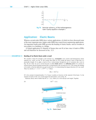 Application: Elastic Beams
Whereas second-order ODEs have various applications, of which we have discussed some
of the more important ones, higher order ODEs have much fewer engineering applications.
An important fourth-order ODE governs the bending of elastic beams, such as wooden or
iron girders in a building or a bridge.
A related application of vibration of beams does not fit in here since it leads to PDEs
and will therefore be discussed in Sec. 12.3.
E X A M P L E 3 Bending of an Elastic Beam under a Load
We consider a beam B of length L and constant (e.g., rectangular) cross section and homogeneous elastic
material (e.g., steel); see Fig. 76. We assume that under its own weight the beam is bent so little that it is
practically straight. If we apply a load to B in a vertical plane through the axis of symmetry (the x-axis in
Fig. 76), B is bent. Its axis is curved into the so-called elastic curve C (or deflection curve). It is shown in
elasticity theory that the bending moment is proportional to the curvature of C. We assume the bending
to be small, so that the deflection and its derivative (determining the tangent direction of C) are small.
Then, by calculus, Hence
EI is the constant of proportionality. E is Young’s modulus of elasticity of the material of the beam. I is the
moment of inertia of the cross section about the (horizontal) z-axis in Fig. 76.
Elasticity theory shows further that where is the load per unit length. Together,
(8) EIyiv
⫽ f(x).
f(x)
Ms(x) ⫽ f(x),
M(x) ⫽ EIys(x).
k ⫽ ys(1 ⫹ yr2
)32
⬇ ys.
yr(x)
y(x)
k(x)
M(x)
120 CHAP. 3 Higher Order Linear ODEs
–20
20
5 x
y
30
10
–10
10
0
Fig. 75. Particular solution of the nonhomogeneous
Euler–Cauchy equation in Example 2
yp
L
Undeformed beam
Deformed beam
under uniform load
(simply supported)
x
z
y
x
z
y
Fig. 76. Elastic beam
c03.qxd 10/27/10 6:20 PM Page 120
 