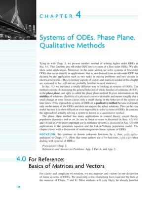 124
C H A P T E R 4
Systems of ODEs. Phase Plane.
Qualitative Methods
Tying in with Chap. 3, we present another method of solving higher order ODEs in
Sec. 4.1. This converts any nth-order ODE into a system of n first-order ODEs. We also
show some applications. Moreover, in the same section we solve systems of first-order
ODEs that occur directly in applications, that is, not derived from an nth-order ODE but
dictated by the application such as two tanks in mixing problems and two circuits in
electrical networks. (The elementary aspects of vectors and matrices needed in this chapter
are reviewed in Sec. 4.0 and are probably familiar to most students.)
In Sec. 4.3 we introduce a totally different way of looking at systems of ODEs. The
method consists of examining the general behavior of whole families of solutions of ODEs
in the phase plane, and aptly is called the phase plane method. It gives information on the
stability of solutions. (Stability of a physical system is desirable and means roughly that a
small change at some instant causes only a small change in the behavior of the system at
later times.) This approach to systems of ODEs is a qualitative method because it depends
only on the nature of the ODEs and does not require the actual solutions. This can be very
useful because it is often difficult or even impossible to solve systems of ODEs. In contrast,
the approach of actually solving a system is known as a quantitative method.
The phase plane method has many applications in control theory, circuit theory,
population dynamics and so on. Its use in linear systems is discussed in Secs. 4.3, 4.4,
and 4.6 and its even more important use in nonlinear systems is discussed in Sec. 4.5 with
applications to the pendulum equation and the Lokta–Volterra population model. The
chapter closes with a discussion of nonhomogeneous linear systems of ODEs.
NOTATION. We continue to denote unknown functions by y; thus, —
analogous to Chaps. 1–3. (Note that some authors use x for functions, when
dealing with systems of ODEs.)
Prerequisite: Chap. 2.
References and Answers to Problems: App. 1 Part A, and App. 2.
4.0 For Reference:
Basics of Matrices and Vectors
For clarity and simplicity of notation, we use matrices and vectors in our discussion
of linear systems of ODEs. We need only a few elementary facts (and not the bulk of
the material of Chaps. 7 and 8). Most students will very likely be already familiar
x1(t), x2(t)
y1(t), y2(t)
c04.qxd 10/27/10 9:32 PM Page 124
 