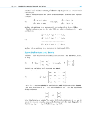 with these facts. Thus this section is for reference only. Begin with Sec. 4.1 and consult
4.0 as needed.
Most of our linear systems will consist of two linear ODEs in two unknown functions
,
(1)
(perhaps with additional given functions on the right in the two ODEs).
Similarly, a linear system of n first-order ODEs in n unknown functions
is of the form
(2)
(perhaps with an additional given function on the right in each ODE).
Some Definitions and Terms
Matrices. In (1) the (constant or variable) coefficients form a 2 2 matrix A, that is,
an array
(3) , for example, .
Similarly, the coefficients in (2) form an n n matrix
(4)
The are called entries, the horizontal lines rows, and the vertical lines columns.
Thus, in (3) the first row is , the second row is , and the first and
second columns are
and .
In the “double subscript notation” for entries, the first subscript denotes the row and the
second the column in which the entry stands. Similarly in (4). The main diagonal is the
diagonal in (4), hence in (3).
a22
a11
a11 a22
Á ann
c
a12
a22
d
c
a11
a21
d
[a21 a22]
[a11 a12]
a11, a12, Á
A ⫽ [ajk] ⫽ E
a11 a12
Á a1n
a21 a22
Á a2n
# # Á #
an1 an2
Á ann
U .
ⴛ
A ⫽ c
⫺5 2
13 1
2
d
A ⫽ [ajk] ⫽ c
a11 a12
a21 a22
d
ⴛ
yr
1 ⫽ a11y1 ⫹ a12y2 ⫹ Á ⫹ a1nyn
yr
2 ⫽ a21y1 ⫹ a22y2 ⫹ Á ⫹ a2nyn
. . . . . . . . . . . . . . . . . . . . . . . . . . . . .
yr
n ⫽ an1y1 ⫹ an2y2 ⫹ Á ⫹ annyn
y1(t), Á , yn(t)
g1(t), g2(t)
yr
1 ⫽ a11y1 ⫹ a12y2, yr
1 ⫽ ⫺5y1 ⫹ 2y2
for example,
yr
2 ⫽ a21y1 ⫹ a22y2, yr
2 ⫽ 13y1 ⫹ 1
2 y2
y1(t), y2(t)
SEC. 4.0 For Reference: Basics of Matrices and Vectors 125
c04.qxd 10/27/10 9:32 PM Page 125
 