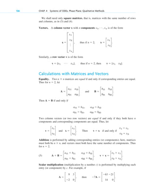 We shall need only square matrices, that is, matrices with the same number of rows
and columns, as in (3) and (4).
Vectors. A column vector x with n components is of the form
thus if .
Similarly, a row vector v is of the form
, thus if , then .
Calculations with Matrices and Vectors
Equality. Two n n matrices are equal if and only if corresponding entries are equal.
Thus for , let
and .
Then A B if and only if
.
Two column vectors (or two row vectors) are equal if and only if they both have n
components and corresponding components are equal. Thus, let
. Then if and only if
Addition is performed by adding corresponding entries (or components); here, matrices
must both be n n, and vectors must both have the same number of components. Thus
for ,
(5) .
Scalar multiplication (multiplication by a number c) is performed by multiplying each
entry (or component) by c. For example, if
A ⫽ c
9 3
⫺2 0
d, then ⫺7A ⫽ c
⫺63 ⫺21
14 0
d.
A ⫹ B ⫽ c
a11 ⫹ b11 a12 ⫹ b12
a21 ⫹ b21 a22 ⫹ b22
d, v ⫹ x ⫽ c
v1 ⫹ x1
v2 ⫹ x2
d
n ⫽ 2
⫻
v1 ⫽ x1
v2 ⫽ x2.
v ⫽ x
v ⫽ c
v1
v2
d and x ⫽ c
x1
x2
d
a21 ⫽ b21, a22 ⫽ b22
a11 ⫽ b11, a12 ⫽ b12
⫽
B ⫽ c
b11 b12
b21 b22
d
A ⫽ c
a11 a12
a21 a22
d
n ⫽ 2
⫻
v ⫽ [v1 v2]
n ⫽ 2
v ⫽ [v1
Á vn]
x ⫽ c
x1
x2
d
n ⫽ 2,
x ⫽ E
x1
x2
o
xn
U ,
x1, Á , xn
126 CHAP. 4 Systems of ODEs. Phase Plane. Qualitative Methods
c04.qxd 10/27/10 9:32 PM Page 126
 