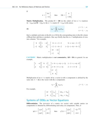 If
.
Matrix Multiplication. The product (in this order) of two n n matrices
is the n n matrix with entries
(6)
that is, multiply each entry in the jth row of A by the corresponding entry in the kth column
of B and then add these n products. One says briefly that this is a “multiplication of rows
into columns.” For example,
CAUTION! Matrix multiplication is not commutative, in general. In our
example,
Multiplication of an n n matrix A by a vector x with n components is defined by the
same rule: is the vector with the n components
.
For example,
Systems of ODEs as Vector Equations
Differentiation. The derivative of a matrix (or vector) with variable entries (or
components) is obtained by differentiating each entry (or component). Thus, if
.
y(t) ⫽ c
y1(t)
y2(t)
d ⫽ c
eⴚ2t
sin t
d, then yr(t) ⫽ c
yr
1(t)
yr
2(t)
d ⫽ c
⫺2eⴚ2t
cos t
d
c
12 7
⫺8 3
d c
x1
x2
d ⫽ c
12x1 ⫹ 7x2
⫺8x1 ⫹ 3x2
d.
j ⫽ 1, Á , n
vj ⫽ a
n
m⫽1
ajmxm
v ⫽ Ax
⫻
⫽ c
17 3
8 6
d.
c
1 ⫺4
2 5
d c
9 3
⫺2 0
d ⫽ c
1 ⴢ 9 ⫹ (⫺4) ⴢ (⫺2) 1 ⴢ 3 ⫹ (⫺4) ⴢ 0
2 ⴢ 9 ⫹ 5 ⴢ (⫺2) 2 ⴢ 3 ⫹ 5 ⴢ 0
d
AB ⫽ BA
⫽ c
15 ⫺21
⫺2 8
d.
c
9 3
⫺2 0
d c
1 ⫺4
2 5
d ⫽ c
9 ⴢ 1 ⫹ 3 ⴢ 2 9 ⴢ (⫺4) ⫹ 3 ⴢ 5
⫺2 ⴢ 1 ⫹ 0 ⴢ 2 (⫺2) ⴢ (⫺4) ⫹ 0 ⴢ 5
d,
j ⫽ 1, Á , n
k ⫽ 1, Á , n,
cjk ⫽ a
n
m⫽1
ajmbmk
C ⫽ [cjk]
⫻
A ⫽ [ajk] and B ⫽ [bjk]
⫻
C ⫽ AB
v ⫽ c
0.4
⫺13
d, then 10v ⫽ c
4
⫺130
d
SEC. 4.0 For Reference: Basics of Matrices and Vectors 127
c04.qxd 10/27/10 9:32 PM Page 127
 